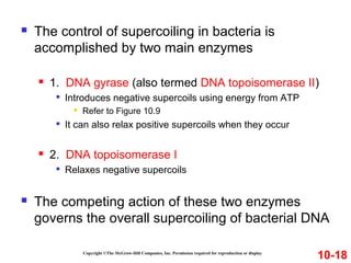  The control of supercoiling in bacteria is
accomplished by two main enzymes
 1. DNA gyrase (also termed DNA topoisomerase II)

Introduces negative supercoils using energy from ATP
 Refer to Figure 10.9

It can also relax positive supercoils when they occur
 2. DNA topoisomerase I

Relaxes negative supercoils
 The competing action of these two enzymes
governs the overall supercoiling of bacterial DNA
Copyright ©The McGraw-Hill Companies, Inc. Permission required for reproduction or display
10-18
 
