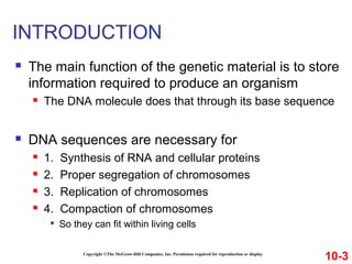 INTRODUCTION
 The main function of the genetic material is to store
information required to produce an organism
 The DNA molecule does that through its base sequence
 DNA sequences are necessary for
 1. Synthesis of RNA and cellular proteins
 2. Proper segregation of chromosomes
 3. Replication of chromosomes
 4. Compaction of chromosomes

So they can fit within living cells
10-3Copyright ©The McGraw-Hill Companies, Inc. Permission required for reproduction or display
 