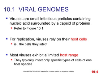  Viruses are small infectious particles containing
nucleic acid surrounded by a capsid of proteins
 Refer to Figure 10.1
 For replication, viruses rely on their host cells
 ie., the cells they infect
 Most viruses exhibit a limited host range
 They typically infect only specific types of cells of one
host species
Copyright ©The McGraw-Hill Companies, Inc. Permission required for reproduction or display
10.1 VIRAL GENOMES
10-4
 