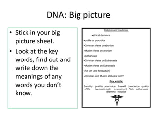 DNA: Big picture
• Stick in your big
picture sheet.
• Look at the key
words, find out and
write down the
meanings of any
words you don’t
know.
Religion and medicine.
ethical decisions
prolife or prochoice
Christian views on abortion
Muslim views on abortion
euthanasia
Christian views on Euthanasia
Muslim views on Euthanasia
IVF (In vitro fertilization)
Christian and Muslim attitudes to IVF
Key words:
Sanctity pro-life pro-choice freewill conscience quality
of life Hippocratic oath ensoulment Allah euthanasia
dilemma hospice
 
