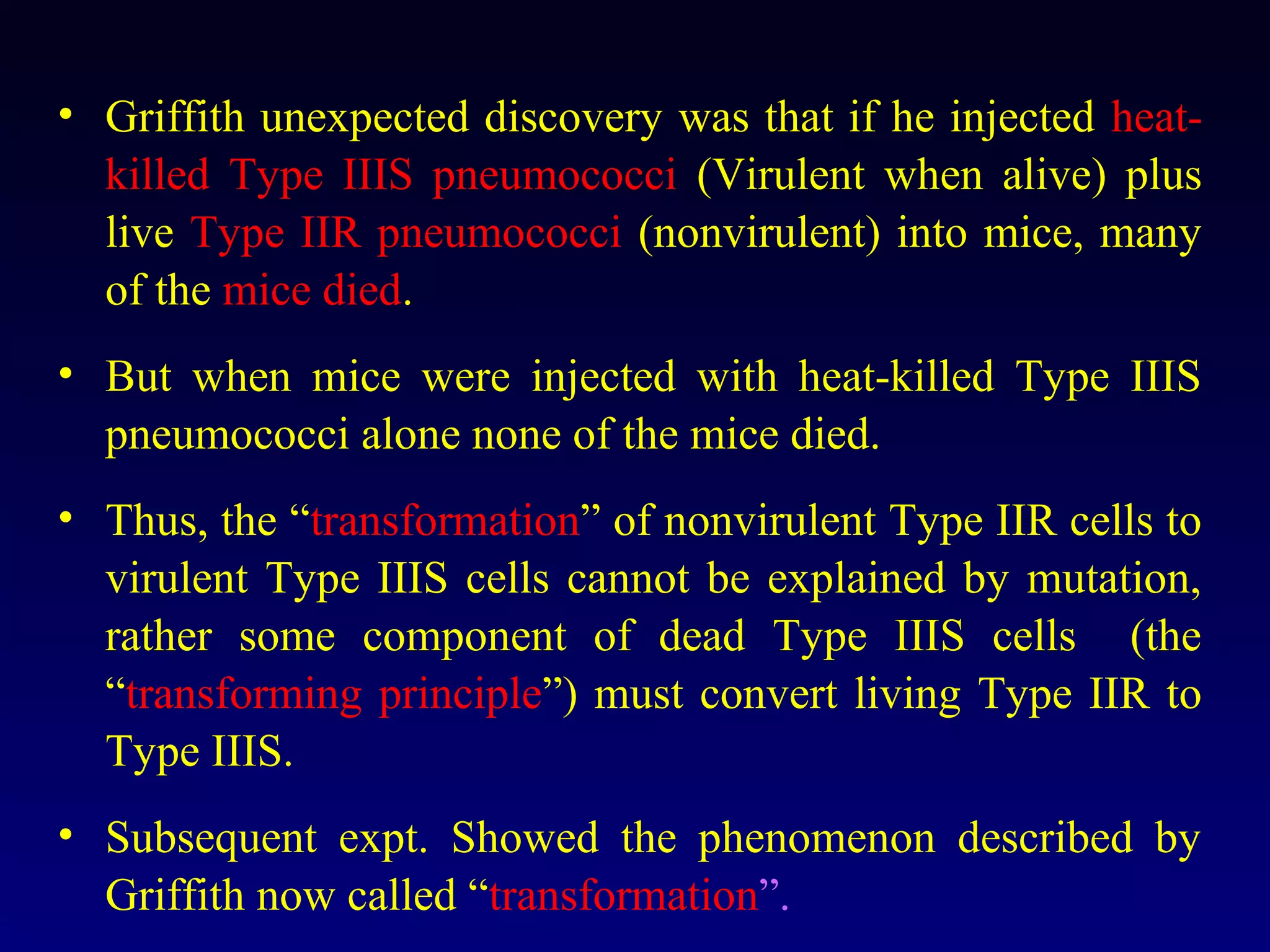 • Griffith unexpected discovery was that if he injected heat-
  killed Type IIIS pneumococci (Virulent when alive) plus
  live Type IIR pneumococci (nonvirulent) into mice, many
  of the mice died.
• But when mice were injected with heat-killed Type IIIS
  pneumococci alone none of the mice died.
• Thus, the “transformation” of nonvirulent Type IIR cells to
  virulent Type IIIS cells cannot be explained by mutation,
  rather some component of dead Type IIIS cells (the
  “transforming principle”) must convert living Type IIR to
  Type IIIS.
• Subsequent expt. Showed the phenomenon described by
  Griffith now called “transformation”.
 