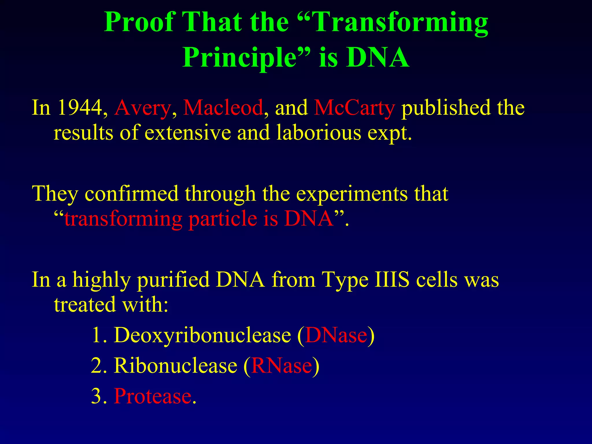 Proof That the “Transforming
             Principle” is DNA
In 1944, Avery, Macleod, and McCarty published the
   results of extensive and laborious expt.

They confirmed through the experiments that
  “transforming particle is DNA”.

In a highly purified DNA from Type IIIS cells was
   treated with:
       1. Deoxyribonuclease (DNase)
       2. Ribonuclease (RNase)
       3. Protease.
 