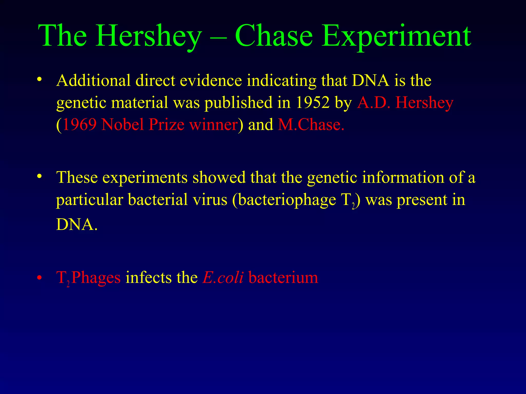 The Hershey – Chase Experiment
• Additional direct evidence indicating that DNA is the
  genetic material was published in 1952 by A.D. Hershey
  (1969 Nobel Prize winner) and M.Chase.

• These experiments showed that the genetic information of a
  particular bacterial virus (bacteriophage T2) was present in
  DNA.


• T2 Phages infects the E.coli bacterium
 