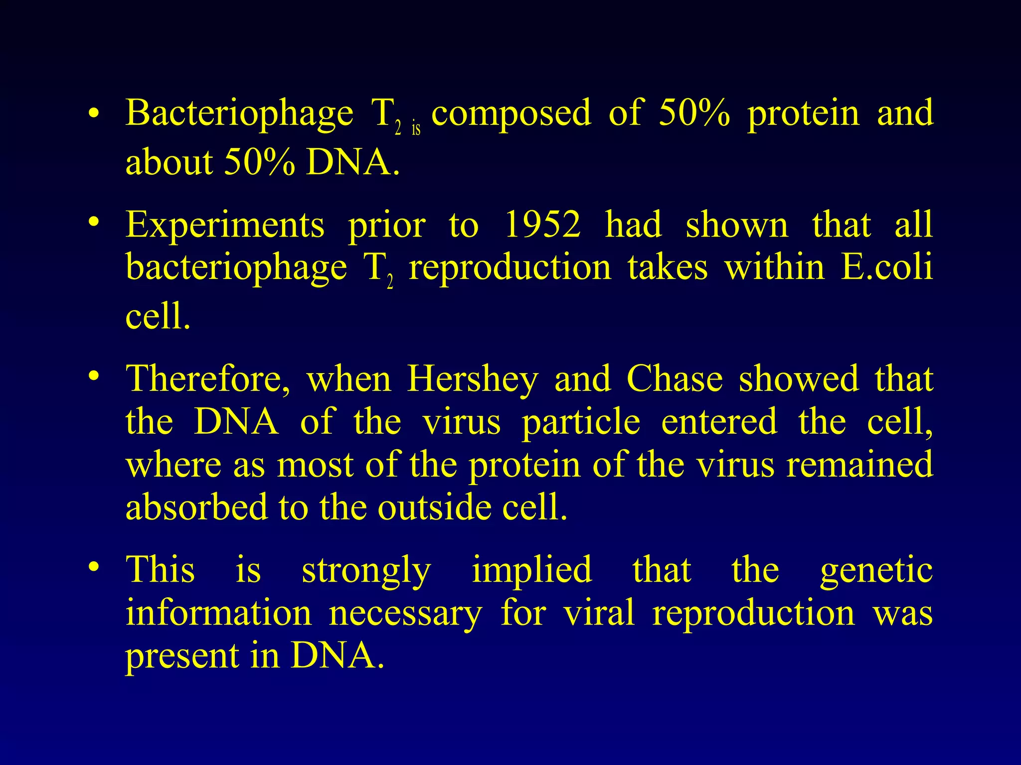 • Bacteriophage T2 is composed of 50% protein and
  about 50% DNA.
• Experiments prior to 1952 had shown that all
  bacteriophage T2 reproduction takes within E.coli
  cell.
• Therefore, when Hershey and Chase showed that
  the DNA of the virus particle entered the cell,
  where as most of the protein of the virus remained
  absorbed to the outside cell.
• This is strongly implied that the genetic
  information necessary for viral reproduction was
  present in DNA.
 