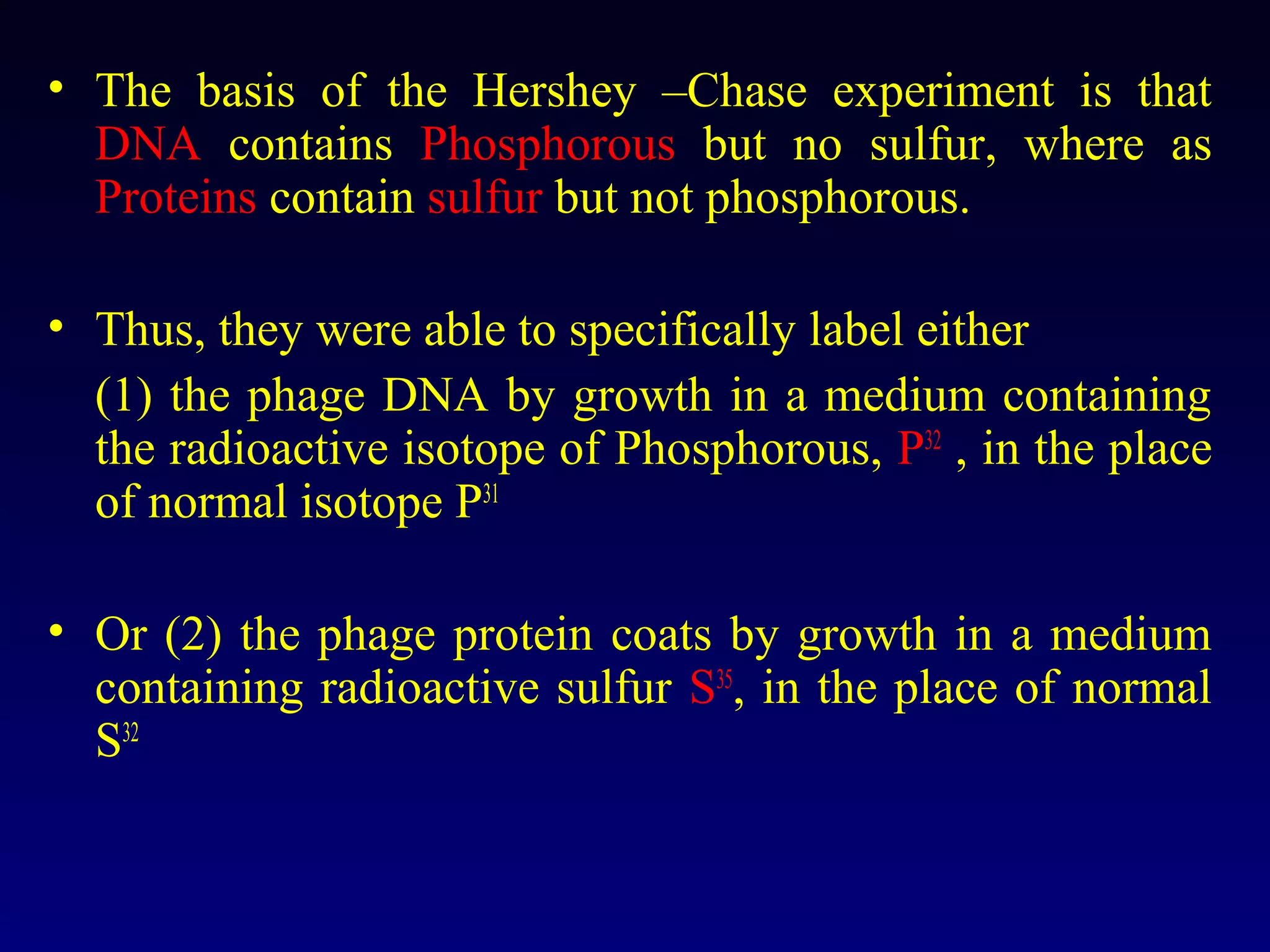 • The basis of the Hershey –Chase experiment is that
  DNA contains Phosphorous but no sulfur, where as
  Proteins contain sulfur but not phosphorous.

• Thus, they were able to specifically label either
  (1) the phage DNA by growth in a medium containing
  the radioactive isotope of Phosphorous, P32 , in the place
  of normal isotope P31

• Or (2) the phage protein coats by growth in a medium
  containing radioactive sulfur S35, in the place of normal
  S32
 