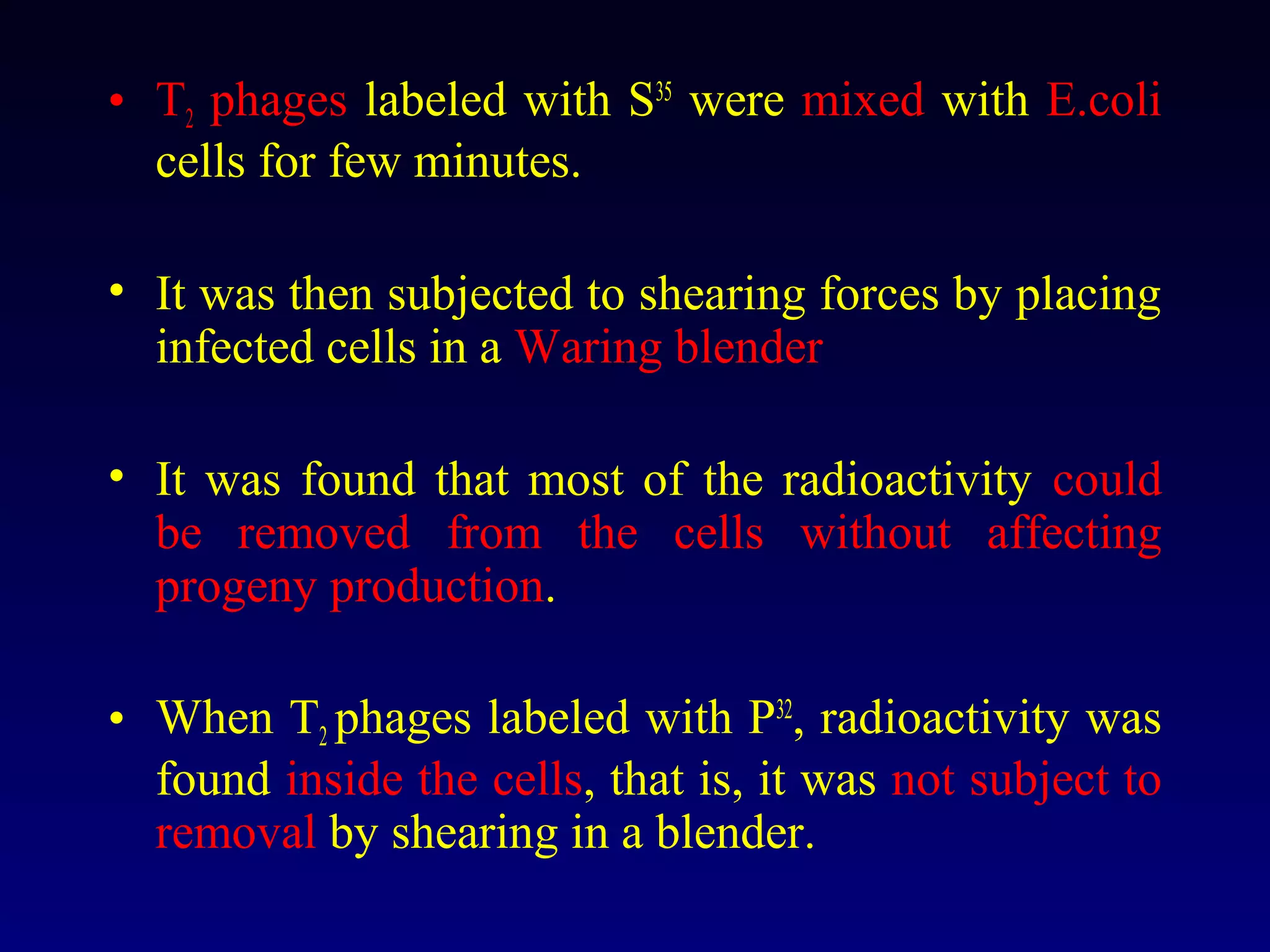 • T2 phages labeled with S35 were mixed with E.coli
  cells for few minutes.

• It was then subjected to shearing forces by placing
  infected cells in a Waring blender

• It was found that most of the radioactivity could
  be removed from the cells without affecting
  progeny production.

• When T2 phages labeled with P32, radioactivity was
  found inside the cells, that is, it was not subject to
  removal by shearing in a blender.
 