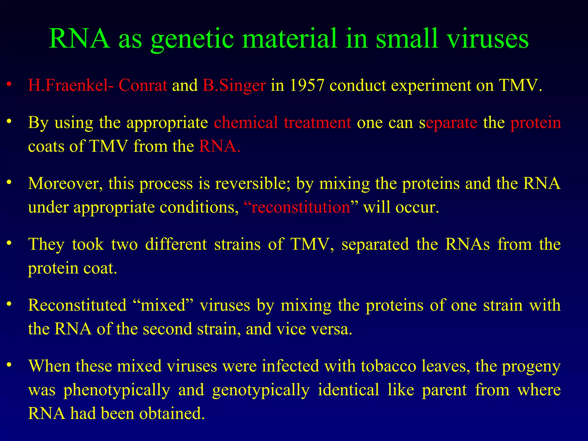 RNA as genetic material in small viruses
• H.Fraenkel- Conrat and B.Singer in 1957 conduct experiment on TMV.

• By using the appropriate chemical treatment one can separate the protein
  coats of TMV from the RNA.

• Moreover, this process is reversible; by mixing the proteins and the RNA
  under appropriate conditions, “reconstitution” will occur.

• They took two different strains of TMV, separated the RNAs from the
  protein coat.

• Reconstituted “mixed” viruses by mixing the proteins of one strain with
  the RNA of the second strain, and vice versa.

• When these mixed viruses were infected with tobacco leaves, the progeny
  was phenotypically and genotypically identical like parent from where
  RNA had been obtained.
 