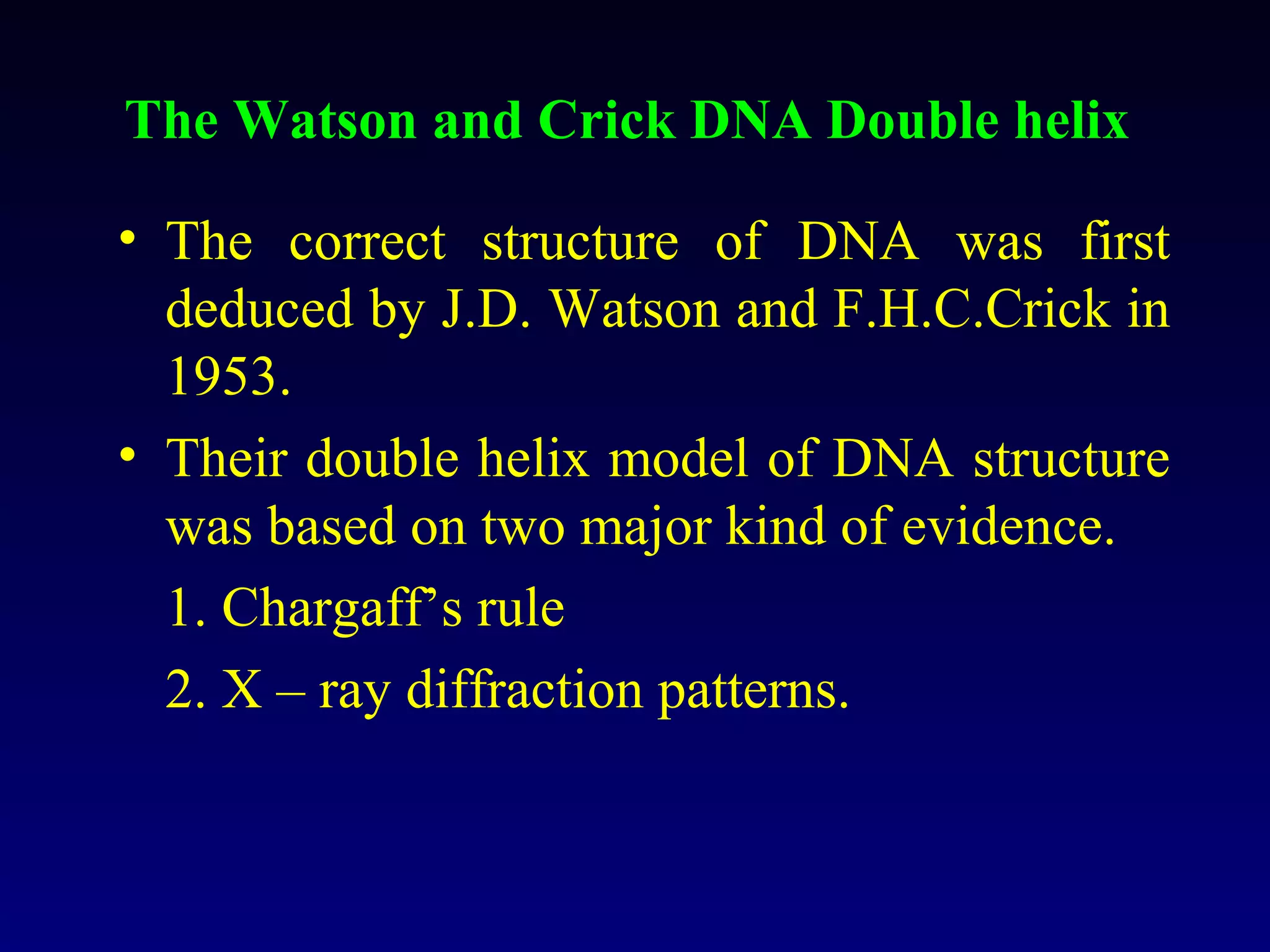 The Watson and Crick DNA Double helix

• The correct structure of DNA was first
  deduced by J.D. Watson and F.H.C.Crick in
  1953.
• Their double helix model of DNA structure
  was based on two major kind of evidence.
  1. Chargaff’s rule
  2. X – ray diffraction patterns.
 