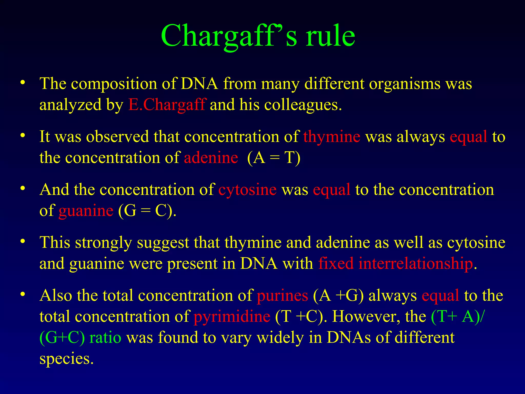 Chargaff’s rule
• The composition of DNA from many different organisms was
  analyzed by E.Chargaff and his colleagues.
• It was observed that concentration of thymine was always equal to
  the concentration of adenine (A = T)
• And the concentration of cytosine was equal to the concentration
  of guanine (G = C).
• This strongly suggest that thymine and adenine as well as cytosine
  and guanine were present in DNA with fixed interrelationship.
• Also the total concentration of purines (A +G) always equal to the
  total concentration of pyrimidine (T +C). However, the (T+ A)/
  (G+C) ratio was found to vary widely in DNAs of different
  species.
 