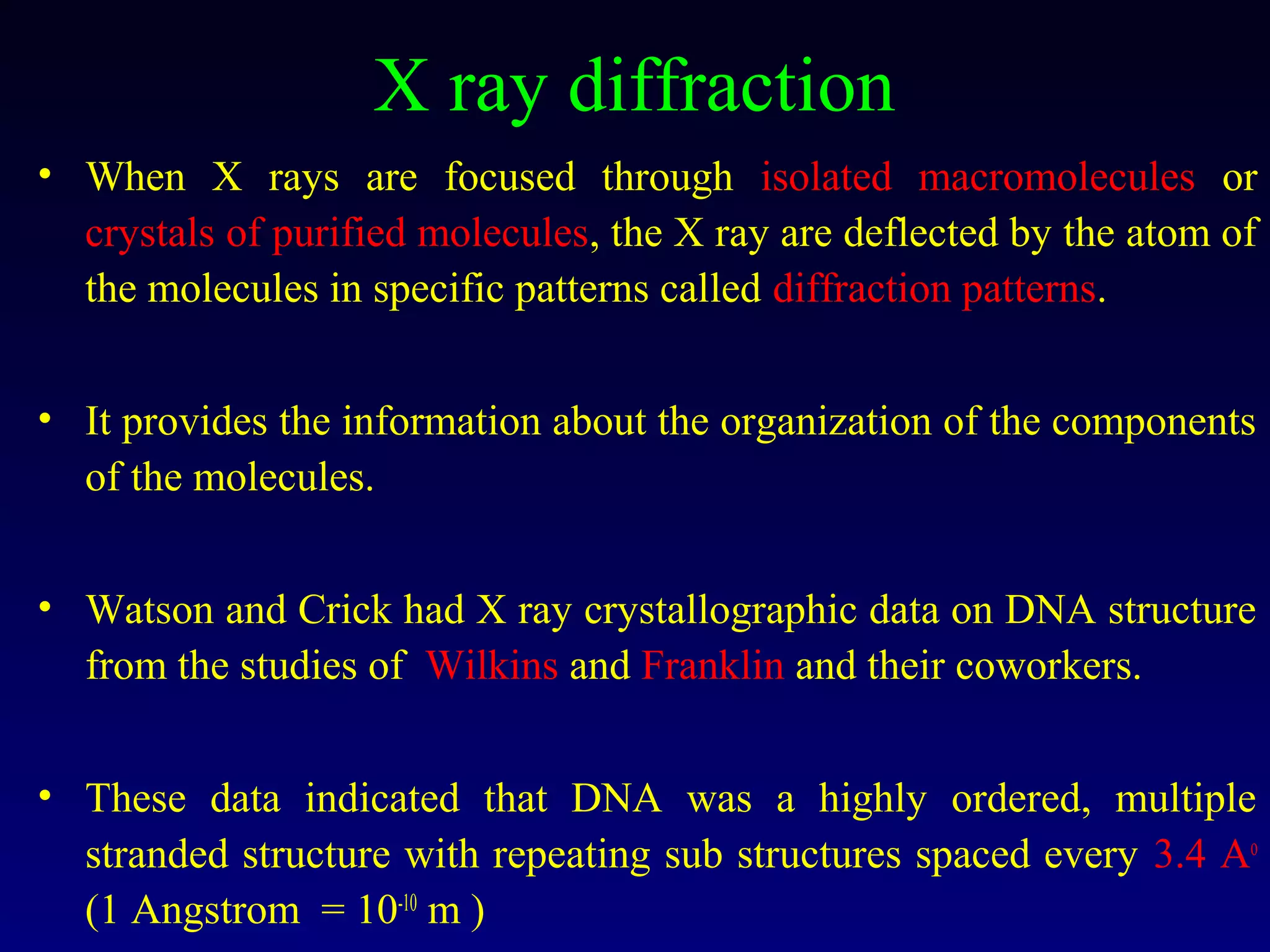 X ray diffraction
• When X rays are focused through isolated macromolecules or
  crystals of purified molecules, the X ray are deflected by the atom of
  the molecules in specific patterns called diffraction patterns.


• It provides the information about the organization of the components
  of the molecules.


• Watson and Crick had X ray crystallographic data on DNA structure
  from the studies of Wilkins and Franklin and their coworkers.


• These data indicated that DNA was a highly ordered, multiple
  stranded structure with repeating sub structures spaced every 3.4 Ao
  (1 Angstrom = 10-10 m )
 