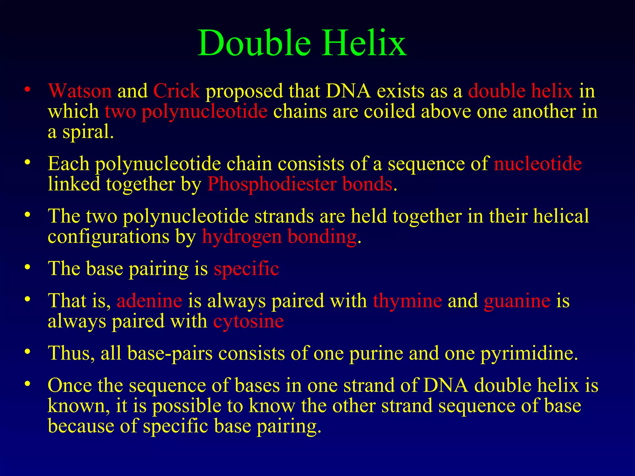 Double Helix
• Watson and Crick proposed that DNA exists as a double helix in
  which two polynucleotide chains are coiled above one another in
  a spiral.
• Each polynucleotide chain consists of a sequence of nucleotide
  linked together by Phosphodiester bonds.
• The two polynucleotide strands are held together in their helical
  configurations by hydrogen bonding.
• The base pairing is specific
• That is, adenine is always paired with thymine and guanine is
  always paired with cytosine
• Thus, all base-pairs consists of one purine and one pyrimidine.
• Once the sequence of bases in one strand of DNA double helix is
  known, it is possible to know the other strand sequence of base
  because of specific base pairing.
 
