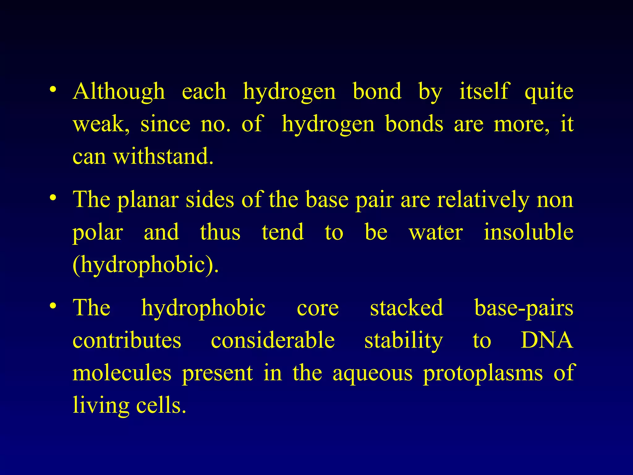 • Although each hydrogen bond by itself quite
  weak, since no. of hydrogen bonds are more, it
  can withstand.
• The planar sides of the base pair are relatively non
  polar and thus tend to be water insoluble
  (hydrophobic).
• The hydrophobic core stacked base-pairs
  contributes considerable stability to DNA
  molecules present in the aqueous protoplasms of
  living cells.
 