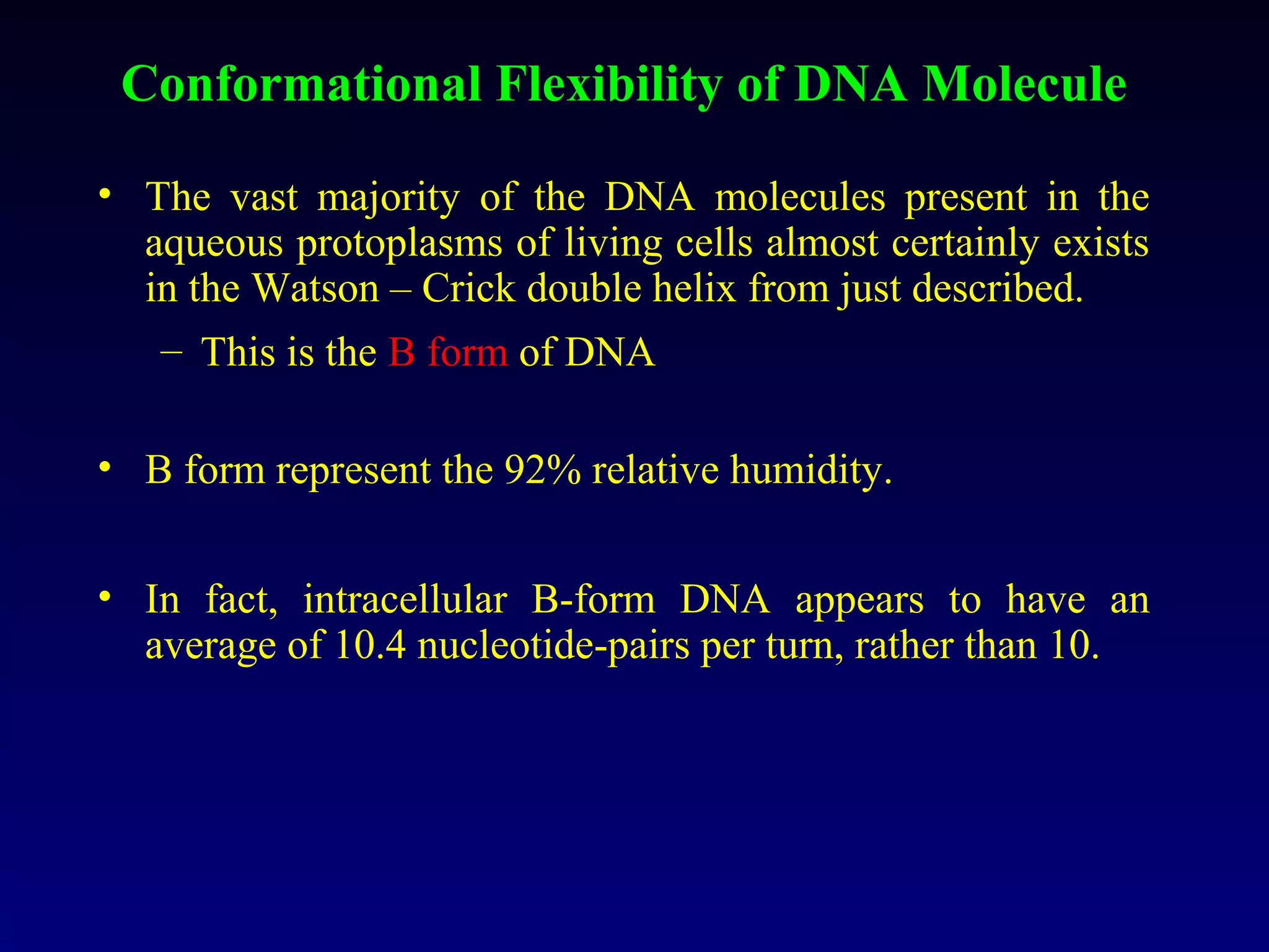 Conformational Flexibility of DNA Molecule

• The vast majority of the DNA molecules present in the
  aqueous protoplasms of living cells almost certainly exists
  in the Watson – Crick double helix from just described.
   – This is the B form of DNA

• B form represent the 92% relative humidity.


• In fact, intracellular B-form DNA appears to have an
  average of 10.4 nucleotide-pairs per turn, rather than 10.
 