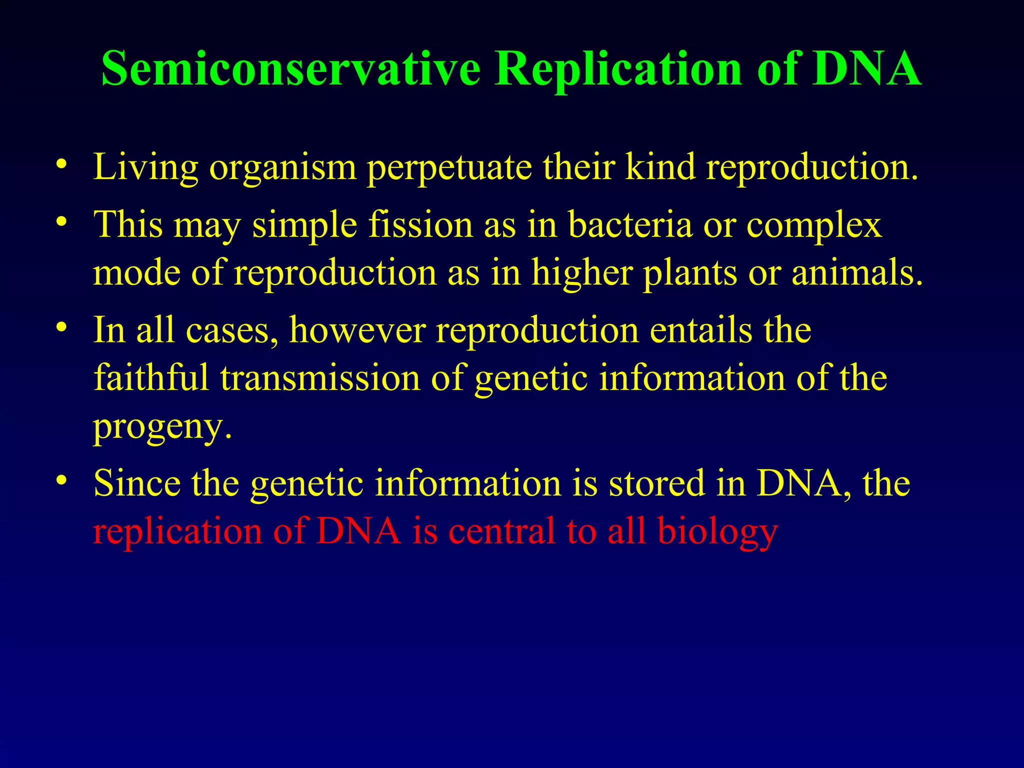 Semiconservative Replication of DNA
• Living organism perpetuate their kind reproduction.
• This may simple fission as in bacteria or complex
  mode of reproduction as in higher plants or animals.
• In all cases, however reproduction entails the
  faithful transmission of genetic information of the
  progeny.
• Since the genetic information is stored in DNA, the
  replication of DNA is central to all biology
 