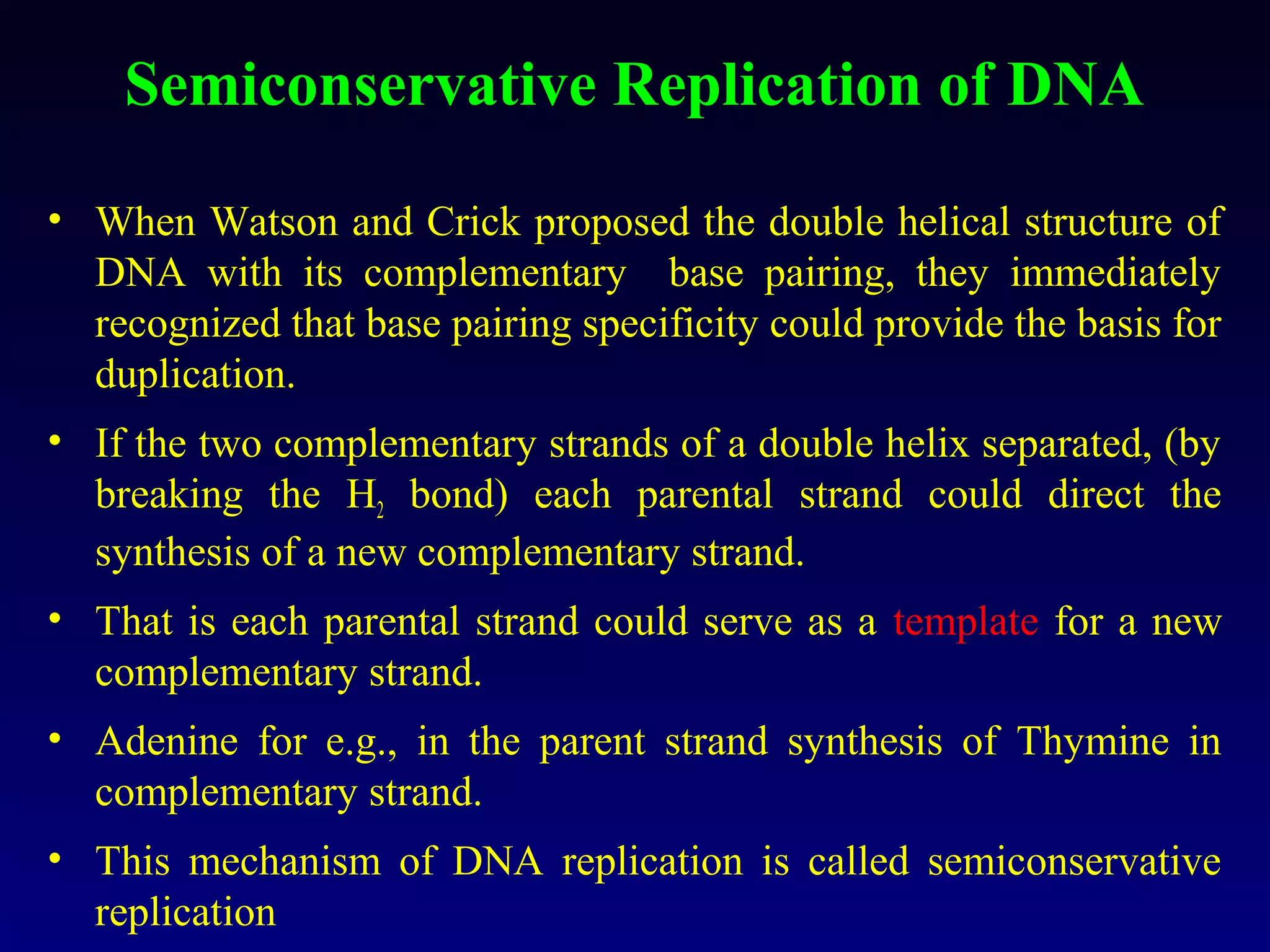 Semiconservative Replication of DNA

• When Watson and Crick proposed the double helical structure of
  DNA with its complementary base pairing, they immediately
  recognized that base pairing specificity could provide the basis for
  duplication.
• If the two complementary strands of a double helix separated, (by
  breaking the H2 bond) each parental strand could direct the
  synthesis of a new complementary strand.
• That is each parental strand could serve as a template for a new
  complementary strand.
• Adenine for e.g., in the parent strand synthesis of Thymine in
  complementary strand.
• This mechanism of DNA replication is called semiconservative
  replication
 
