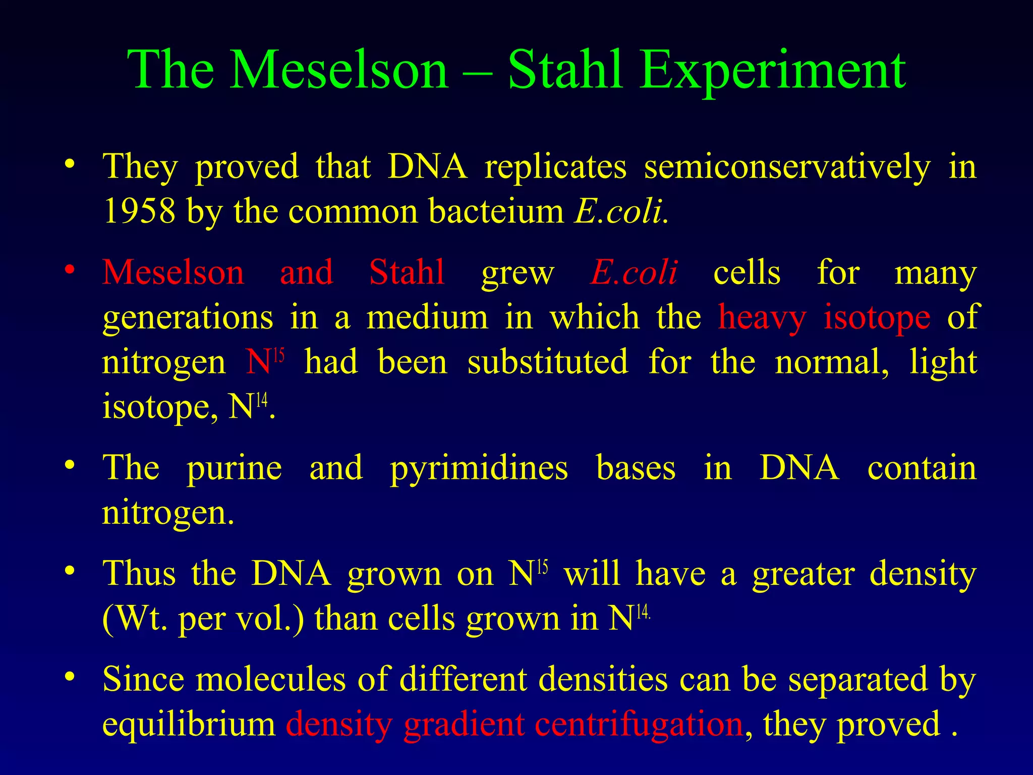 The Meselson – Stahl Experiment
• They proved that DNA replicates semiconservatively in
  1958 by the common bacteium E.coli.
• Meselson and Stahl grew E.coli cells for many
  generations in a medium in which the heavy isotope of
  nitrogen N15 had been substituted for the normal, light
  isotope, N14.
• The purine and pyrimidines bases in DNA contain
  nitrogen.
• Thus the DNA grown on N15 will have a greater density
  (Wt. per vol.) than cells grown in N14.
• Since molecules of different densities can be separated by
  equilibrium density gradient centrifugation, they proved .
 