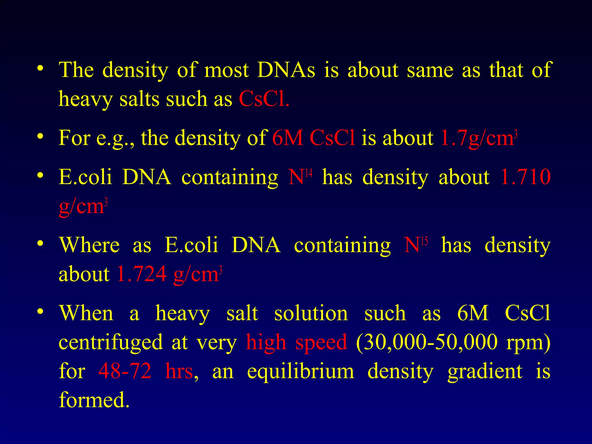 • The density of most DNAs is about same as that of
  heavy salts such as CsCl.
• For e.g., the density of 6M CsCl is about 1.7g/cm3
• E.coli DNA containing N14 has density about 1.710
  g/cm3
• Where as E.coli DNA containing N15 has density
  about 1.724 g/cm3
• When a heavy salt solution such as 6M CsCl
  centrifuged at very high speed (30,000-50,000 rpm)
  for 48-72 hrs, an equilibrium density gradient is
  formed.
 