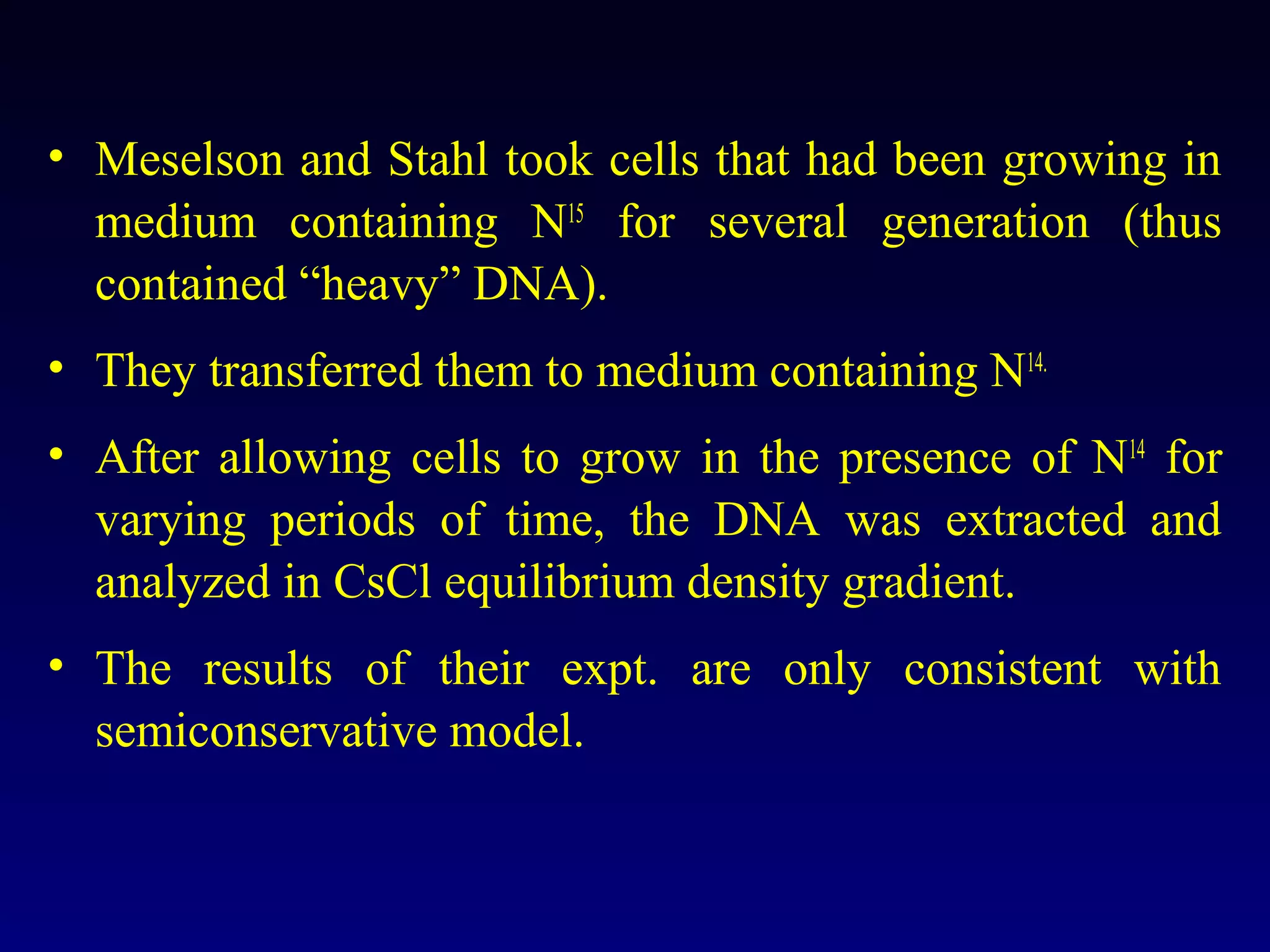 • Meselson and Stahl took cells that had been growing in
  medium containing N15 for several generation (thus
  contained “heavy” DNA).
• They transferred them to medium containing N14.
• After allowing cells to grow in the presence of N14 for
  varying periods of time, the DNA was extracted and
  analyzed in CsCl equilibrium density gradient.
• The results of their expt. are only consistent with
  semiconservative model.
 