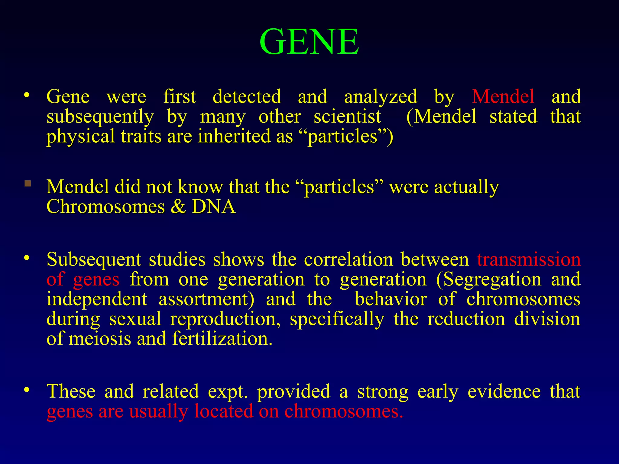 GENE
• Gene were first detected and analyzed by Mendel and
  subsequently by many other scientist (Mendel stated that
  physical traits are inherited as “particles”)

 Mendel did not know that the “particles” were actually
  Chromosomes & DNA

• Subsequent studies shows the correlation between transmission
  of genes from one generation to generation (Segregation and
  independent assortment) and the behavior of chromosomes
  during sexual reproduction, specifically the reduction division
  of meiosis and fertilization.

• These and related expt. provided a strong early evidence that
  genes are usually located on chromosomes.
 