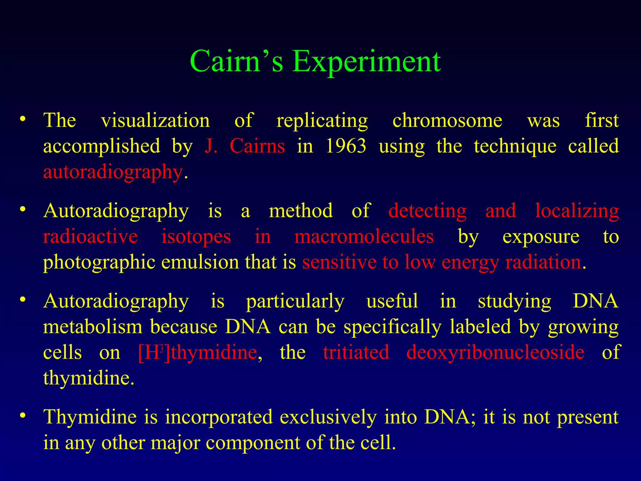 Cairn’s Experiment
• The visualization of replicating chromosome was first
  accomplished by J. Cairns in 1963 using the technique called
  autoradiography.
• Autoradiography is a method of detecting and localizing
  radioactive isotopes in macromolecules by exposure to
  photographic emulsion that is sensitive to low energy radiation.
• Autoradiography is particularly useful in studying DNA
  metabolism because DNA can be specifically labeled by growing
  cells on [H3]thymidine, the tritiated deoxyribonucleoside of
  thymidine.
• Thymidine is incorporated exclusively into DNA; it is not present
  in any other major component of the cell.
 