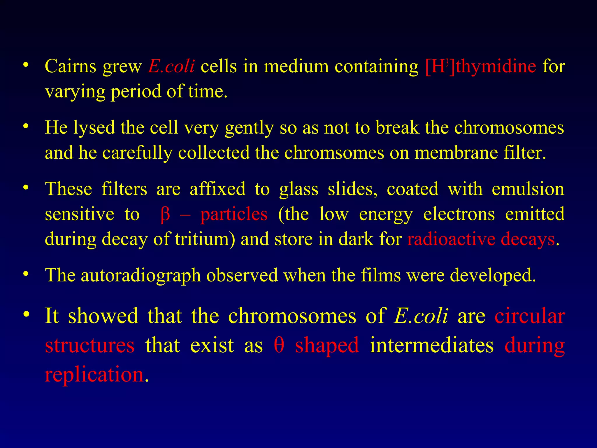 • Cairns grew E.coli cells in medium containing [H3]thymidine for
  varying period of time.
• He lysed the cell very gently so as not to break the chromosomes
  and he carefully collected the chromsomes on membrane filter.
• These filters are affixed to glass slides, coated with emulsion
  sensitive to β – particles (the low energy electrons emitted
  during decay of tritium) and store in dark for radioactive decays.
• The autoradiograph observed when the films were developed.

• It showed that the chromosomes of E.coli are circular
  structures that exist as θ shaped intermediates during
  replication.
 