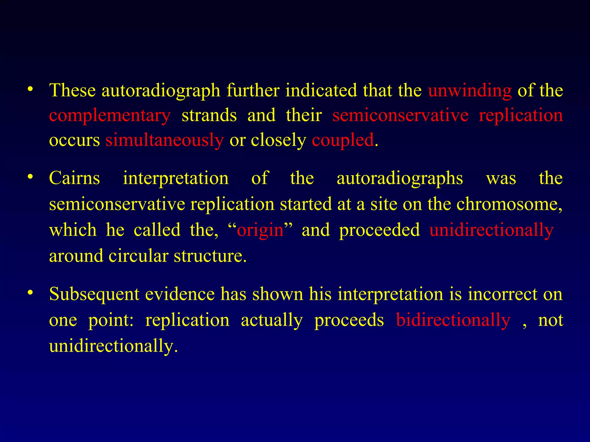 • These autoradiograph further indicated that the unwinding of the
  complementary strands and their semiconservative replication
  occurs simultaneously or closely coupled.
• Cairns interpretation of the autoradiographs was the
  semiconservative replication started at a site on the chromosome,
  which he called the, “origin” and proceeded unidirectionally
  around circular structure.
• Subsequent evidence has shown his interpretation is incorrect on
  one point: replication actually proceeds bidirectionally , not
  unidirectionally.
 