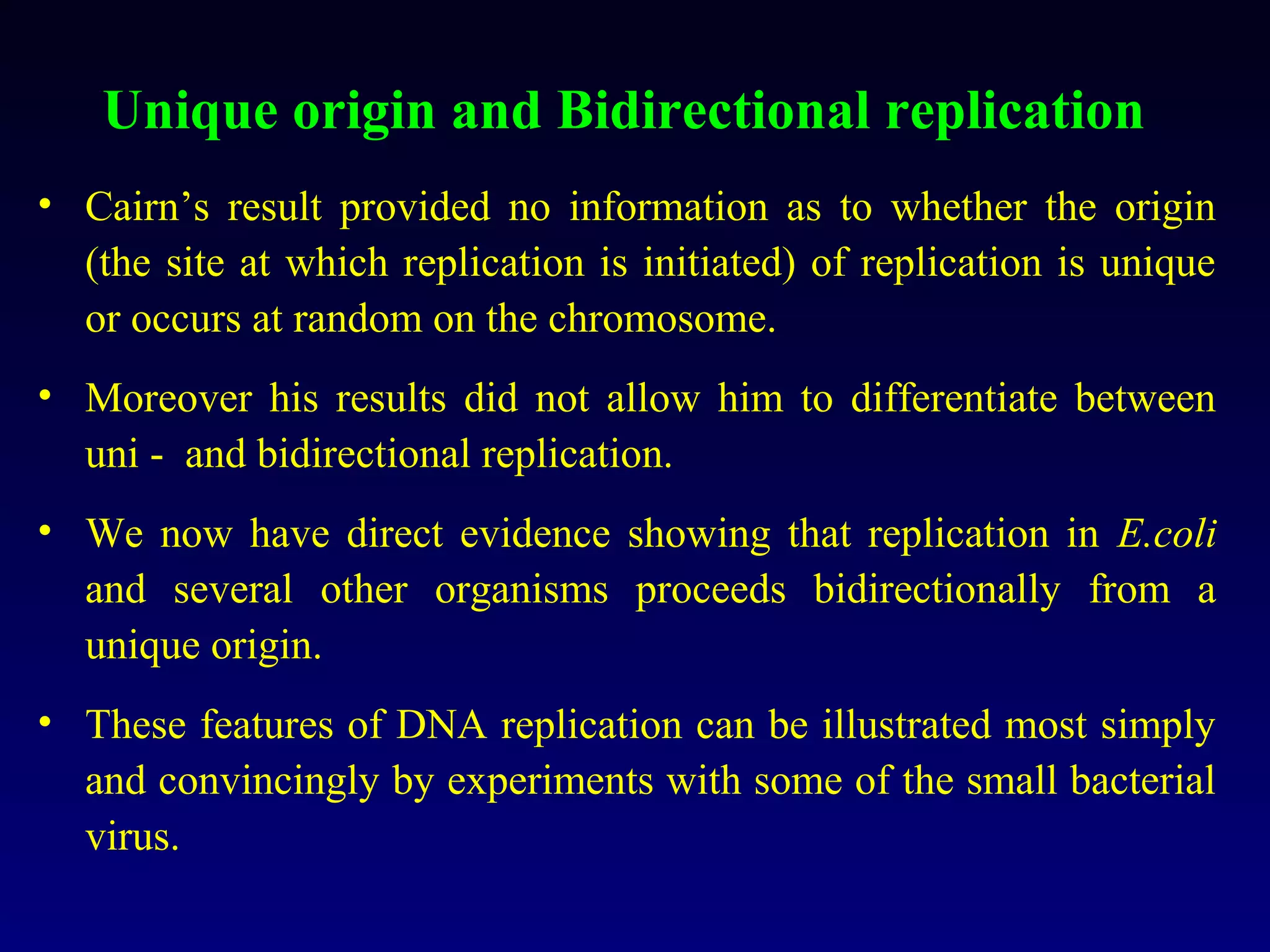 Unique origin and Bidirectional replication
• Cairn’s result provided no information as to whether the origin
  (the site at which replication is initiated) of replication is unique
  or occurs at random on the chromosome.
• Moreover his results did not allow him to differentiate between
  uni - and bidirectional replication.
• We now have direct evidence showing that replication in E.coli
  and several other organisms proceeds bidirectionally from a
  unique origin.
• These features of DNA replication can be illustrated most simply
  and convincingly by experiments with some of the small bacterial
  virus.
 