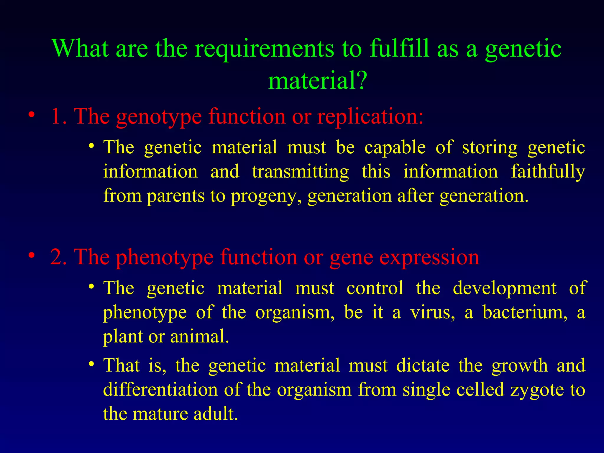 What are the requirements to fulfill as a genetic
                      material?
• 1. The genotype function or replication:
      • The genetic material must be capable of storing genetic
        information and transmitting this information faithfully
        from parents to progeny, generation after generation.


• 2. The phenotype function or gene expression
      • The genetic material must control the development of
        phenotype of the organism, be it a virus, a bacterium, a
        plant or animal.
      • That is, the genetic material must dictate the growth and
        differentiation of the organism from single celled zygote to
        the mature adult.
 