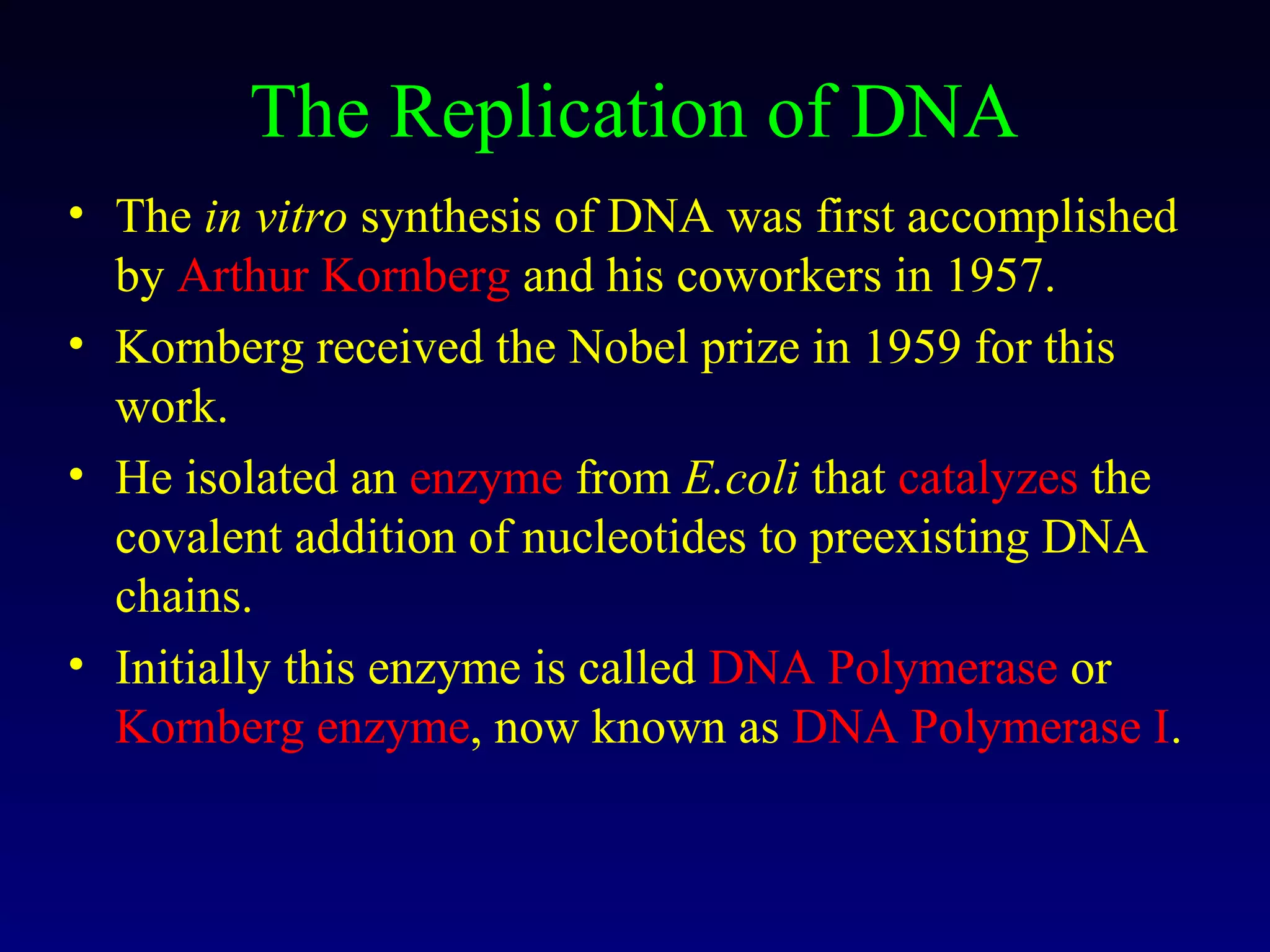 The Replication of DNA
• The in vitro synthesis of DNA was first accomplished
  by Arthur Kornberg and his coworkers in 1957.
• Kornberg received the Nobel prize in 1959 for this
  work.
• He isolated an enzyme from E.coli that catalyzes the
  covalent addition of nucleotides to preexisting DNA
  chains.
• Initially this enzyme is called DNA Polymerase or
  Kornberg enzyme, now known as DNA Polymerase I.
 
