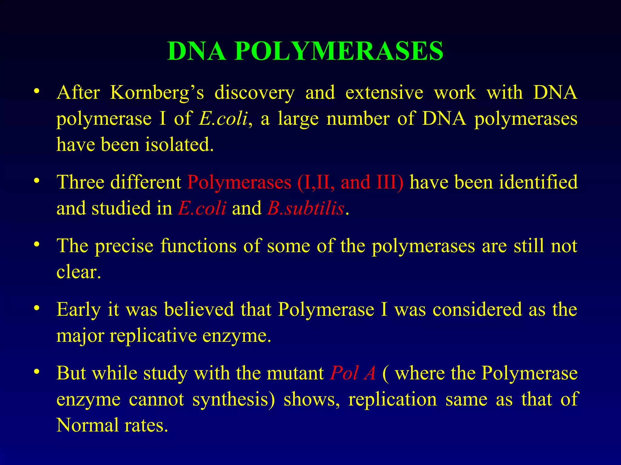 DNA POLYMERASES
• After Kornberg’s discovery and extensive work with DNA
  polymerase I of E.coli, a large number of DNA polymerases
  have been isolated.
• Three different Polymerases (I,II, and III) have been identified
  and studied in E.coli and B.subtilis.
• The precise functions of some of the polymerases are still not
  clear.
• Early it was believed that Polymerase I was considered as the
  major replicative enzyme.
• But while study with the mutant Pol A ( where the Polymerase
  enzyme cannot synthesis) shows, replication same as that of
  Normal rates.
 