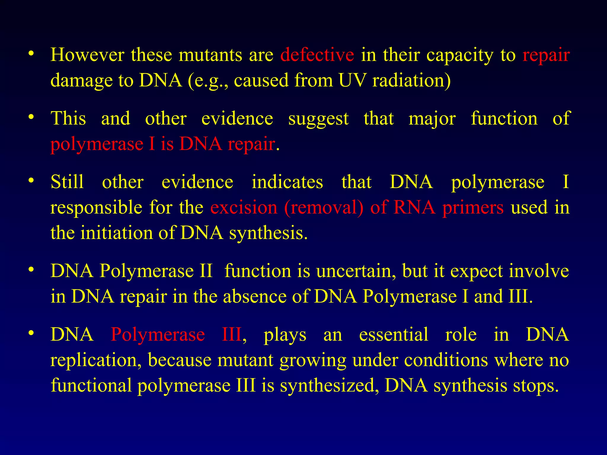 • However these mutants are defective in their capacity to repair
  damage to DNA (e.g., caused from UV radiation)
• This and other evidence suggest that major function of
  polymerase I is DNA repair.
• Still other evidence indicates that DNA polymerase I
  responsible for the excision (removal) of RNA primers used in
  the initiation of DNA synthesis.
• DNA Polymerase II function is uncertain, but it expect involve
  in DNA repair in the absence of DNA Polymerase I and III.
• DNA Polymerase III, plays an essential role in DNA
  replication, because mutant growing under conditions where no
  functional polymerase III is synthesized, DNA synthesis stops.
 