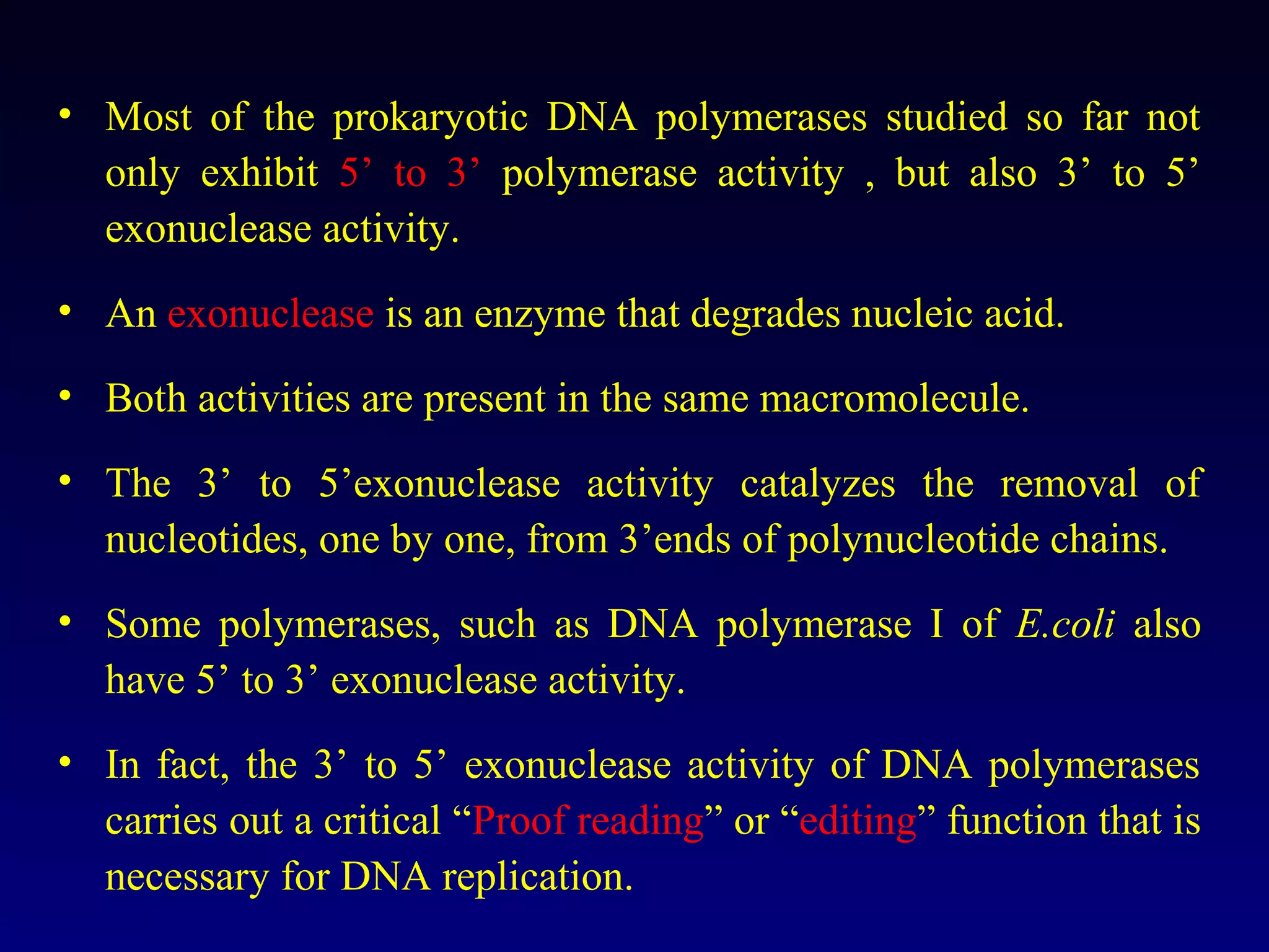 • Most of the prokaryotic DNA polymerases studied so far not
  only exhibit 5’ to 3’ polymerase activity , but also 3’ to 5’
  exonuclease activity.
• An exonuclease is an enzyme that degrades nucleic acid.

• Both activities are present in the same macromolecule.

• The 3’ to 5’exonuclease activity catalyzes the removal of
  nucleotides, one by one, from 3’ends of polynucleotide chains.
• Some polymerases, such as DNA polymerase I of E.coli also
  have 5’ to 3’ exonuclease activity.
• In fact, the 3’ to 5’ exonuclease activity of DNA polymerases
  carries out a critical “Proof reading” or “editing” function that is
  necessary for DNA replication.
 