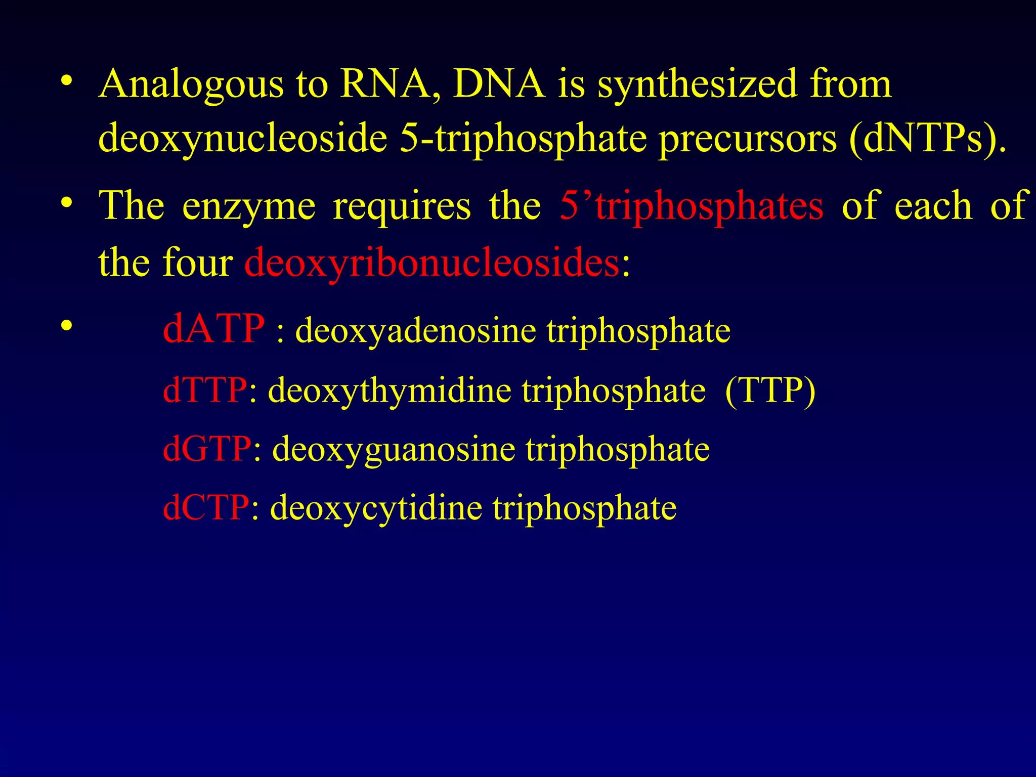 • Analogous to RNA, DNA is synthesized from
  deoxynucleoside 5-triphosphate precursors (dNTPs).
• The enzyme requires the 5’triphosphates of each of
  the four deoxyribonucleosides:
•     dATP : deoxyadenosine triphosphate
     dTTP: deoxythymidine triphosphate (TTP)
     dGTP: deoxyguanosine triphosphate
     dCTP: deoxycytidine triphosphate
 