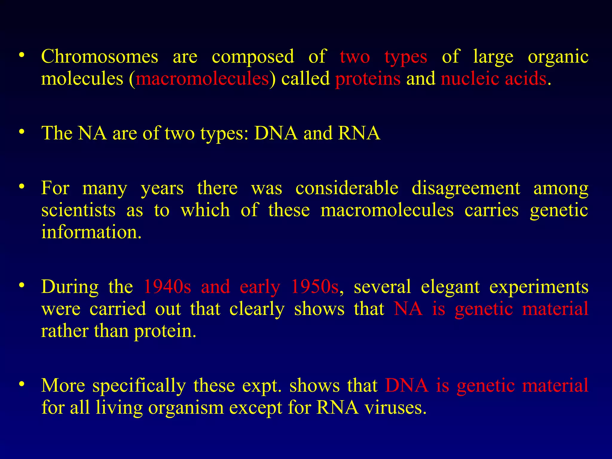 • Chromosomes are composed of two types of large organic
  molecules (macromolecules) called proteins and nucleic acids.

• The NA are of two types: DNA and RNA

• For many years there was considerable disagreement among
  scientists as to which of these macromolecules carries genetic
  information.

• During the 1940s and early 1950s, several elegant experiments
  were carried out that clearly shows that NA is genetic material
  rather than protein.

• More specifically these expt. shows that DNA is genetic material
  for all living organism except for RNA viruses.
 
