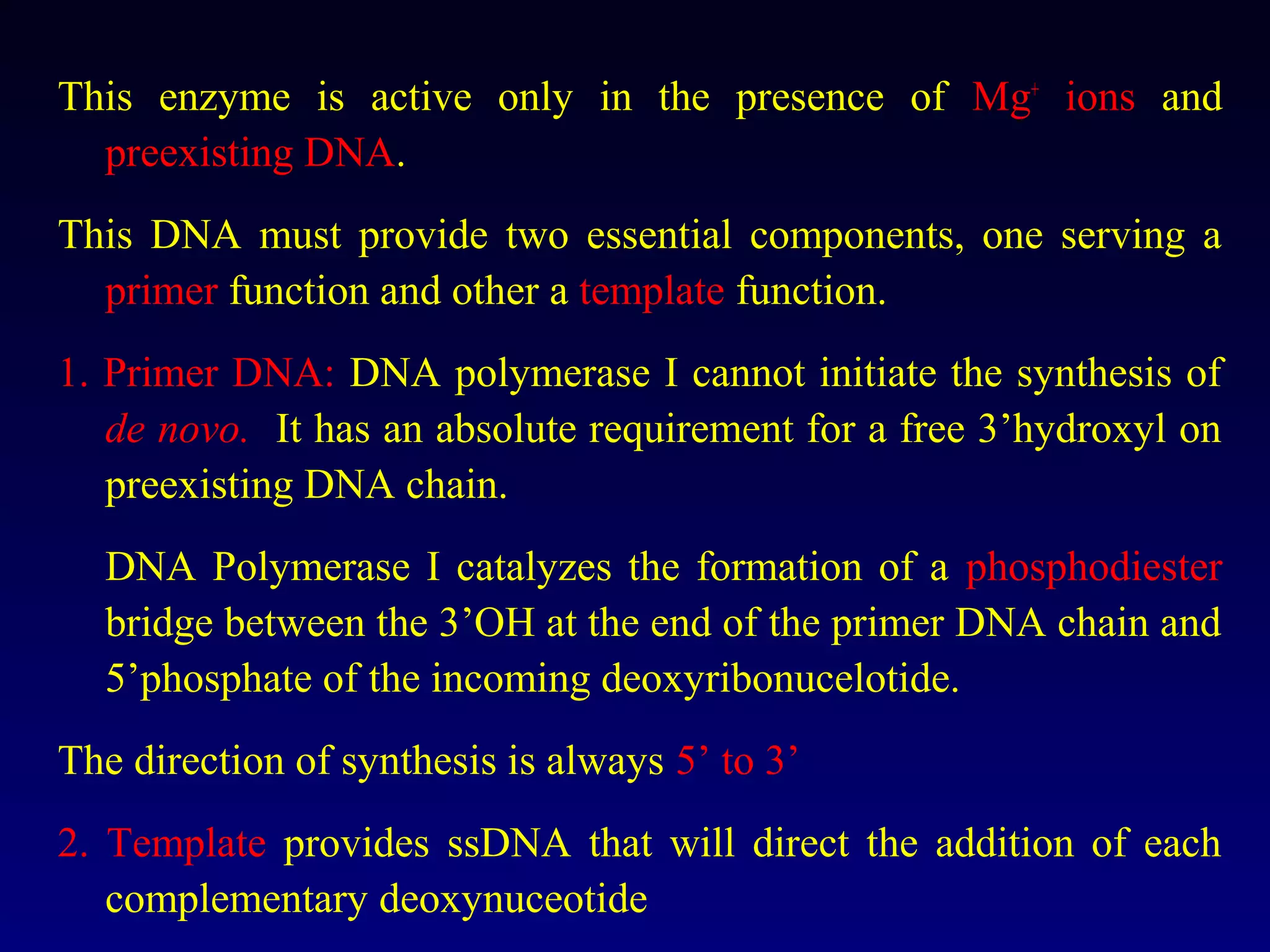 This enzyme is active only in the presence of Mg+ ions and
  preexisting DNA.
This DNA must provide two essential components, one serving a
  primer function and other a template function.
1. Primer DNA: DNA polymerase I cannot initiate the synthesis of
   de novo. It has an absolute requirement for a free 3’hydroxyl on
   preexisting DNA chain.
  DNA Polymerase I catalyzes the formation of a phosphodiester
  bridge between the 3’OH at the end of the primer DNA chain and
  5’phosphate of the incoming deoxyribonucelotide.
The direction of synthesis is always 5’ to 3’
2. Template provides ssDNA that will direct the addition of each
   complementary deoxynuceotide
 