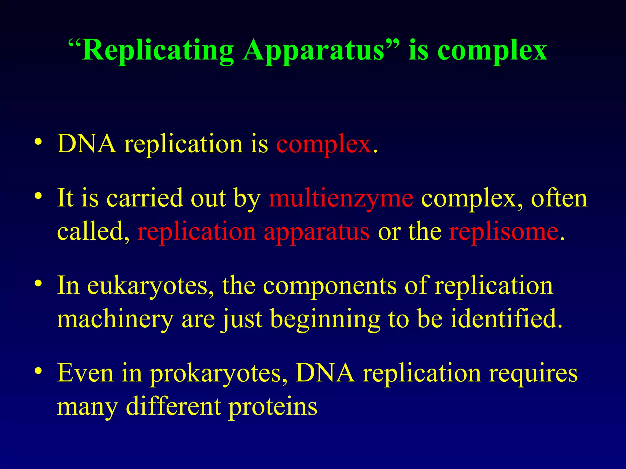 “Replicating Apparatus” is complex

• DNA replication is complex.
• It is carried out by multienzyme complex, often
  called, replication apparatus or the replisome.
• In eukaryotes, the components of replication
  machinery are just beginning to be identified.
• Even in prokaryotes, DNA replication requires
  many different proteins
 
