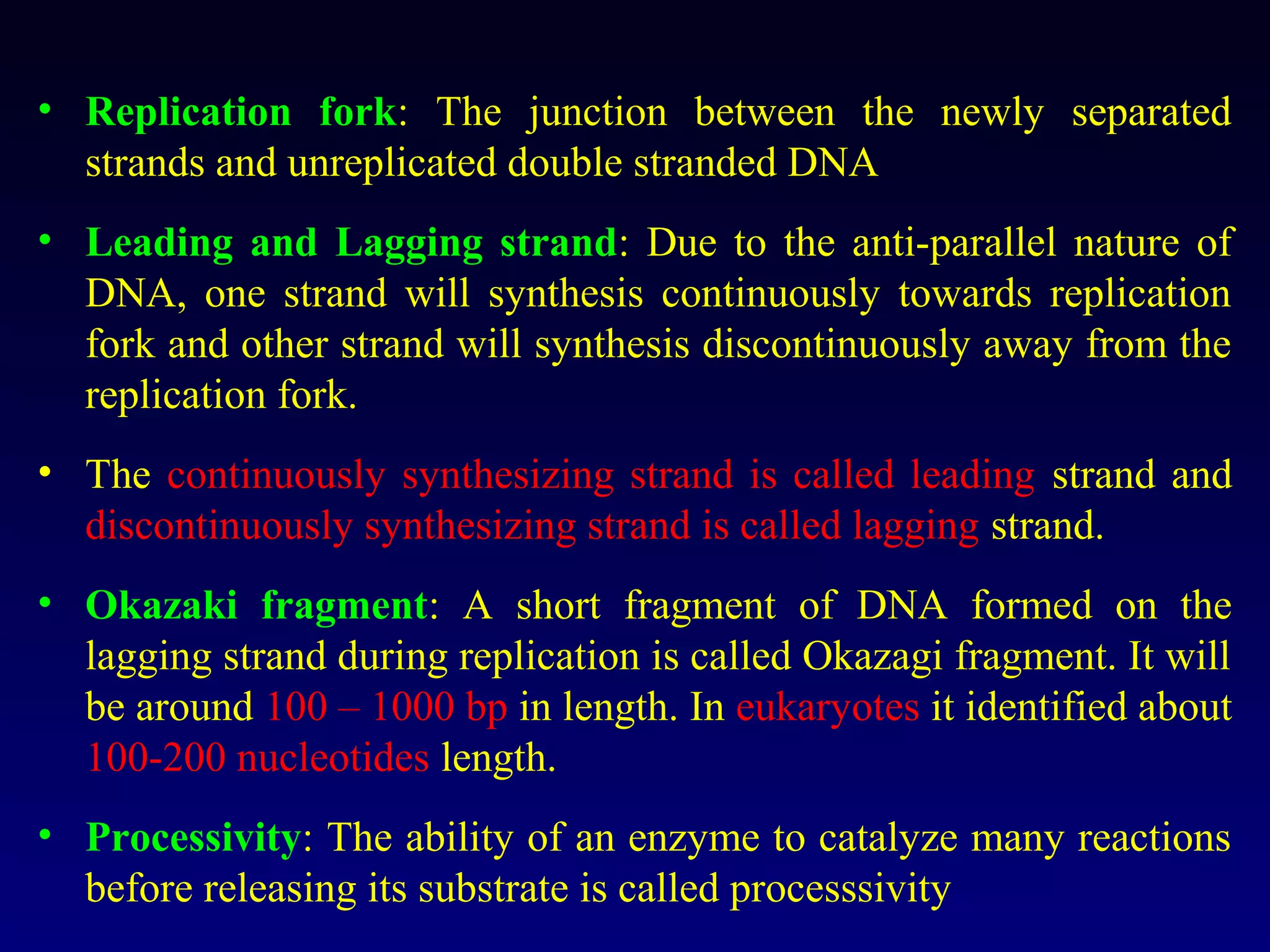 • Replication fork: The junction between the newly separated
  strands and unreplicated double stranded DNA
• Leading and Lagging strand: Due to the anti-parallel nature of
  DNA, one strand will synthesis continuously towards replication
  fork and other strand will synthesis discontinuously away from the
  replication fork.
• The continuously synthesizing strand is called leading strand and
  discontinuously synthesizing strand is called lagging strand.
• Okazaki fragment: A short fragment of DNA formed on the
  lagging strand during replication is called Okazagi fragment. It will
  be around 100 – 1000 bp in length. In eukaryotes it identified about
  100-200 nucleotides length.
• Processivity: The ability of an enzyme to catalyze many reactions
  before releasing its substrate is called processsivity
 