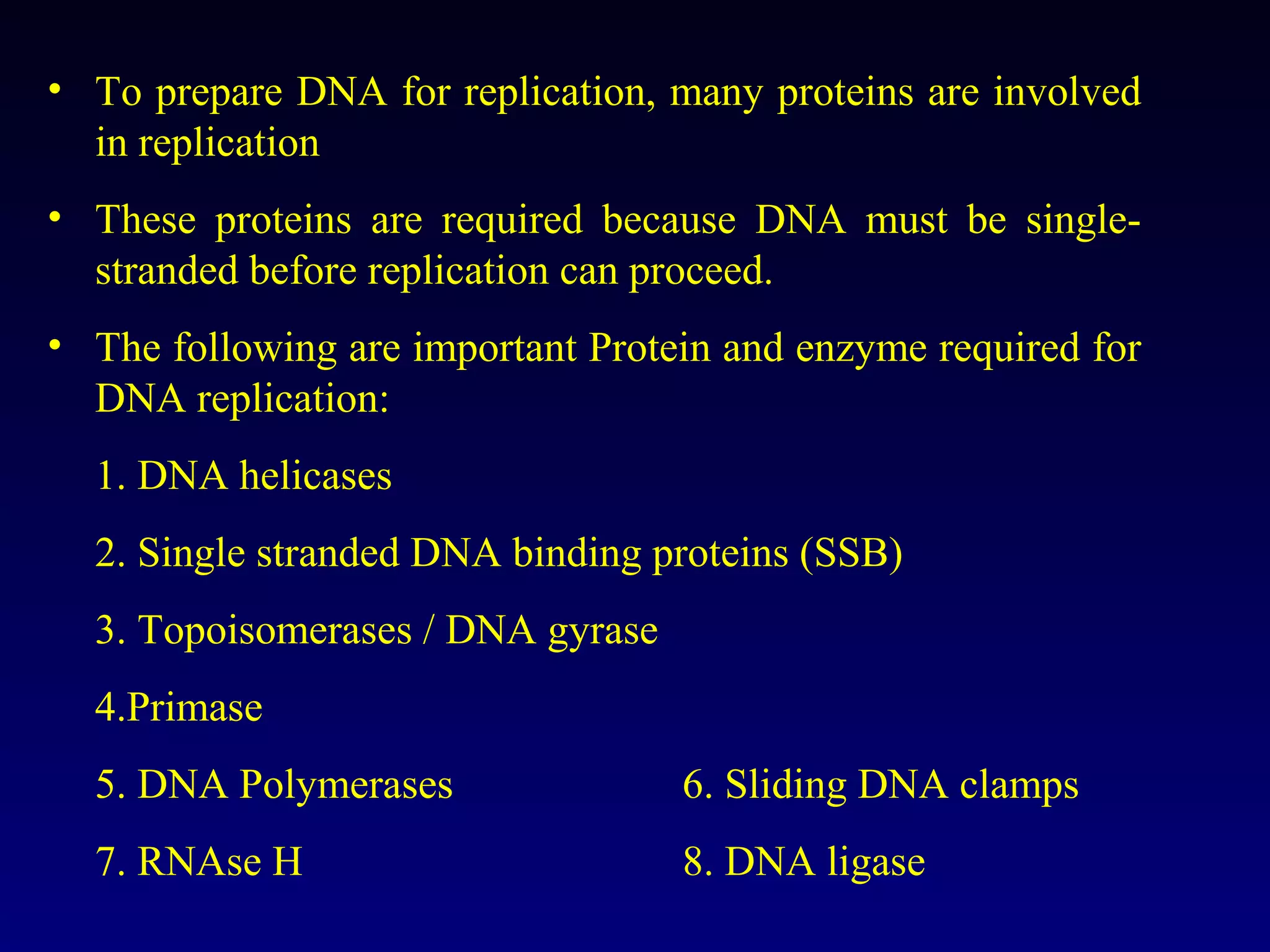 • To prepare DNA for replication, many proteins are involved
  in replication
• These proteins are required because DNA must be single-
  stranded before replication can proceed.
• The following are important Protein and enzyme required for
  DNA replication:
  1. DNA helicases
  2. Single stranded DNA binding proteins (SSB)
  3. Topoisomerases / DNA gyrase
  4.Primase
  5. DNA Polymerases               6. Sliding DNA clamps
  7. RNAse H                       8. DNA ligase
 
