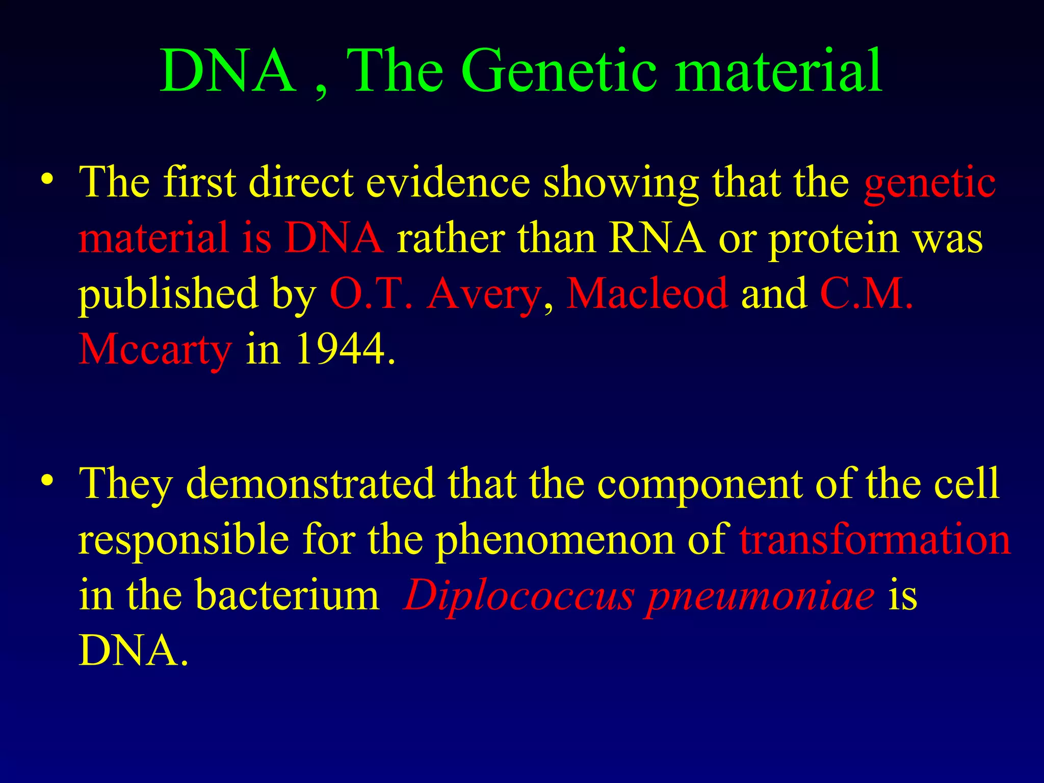 DNA , The Genetic material
• The first direct evidence showing that the genetic
  material is DNA rather than RNA or protein was
  published by O.T. Avery, Macleod and C.M.
  Mccarty in 1944.

• They demonstrated that the component of the cell
  responsible for the phenomenon of transformation
  in the bacterium Diplococcus pneumoniae is
  DNA.
 