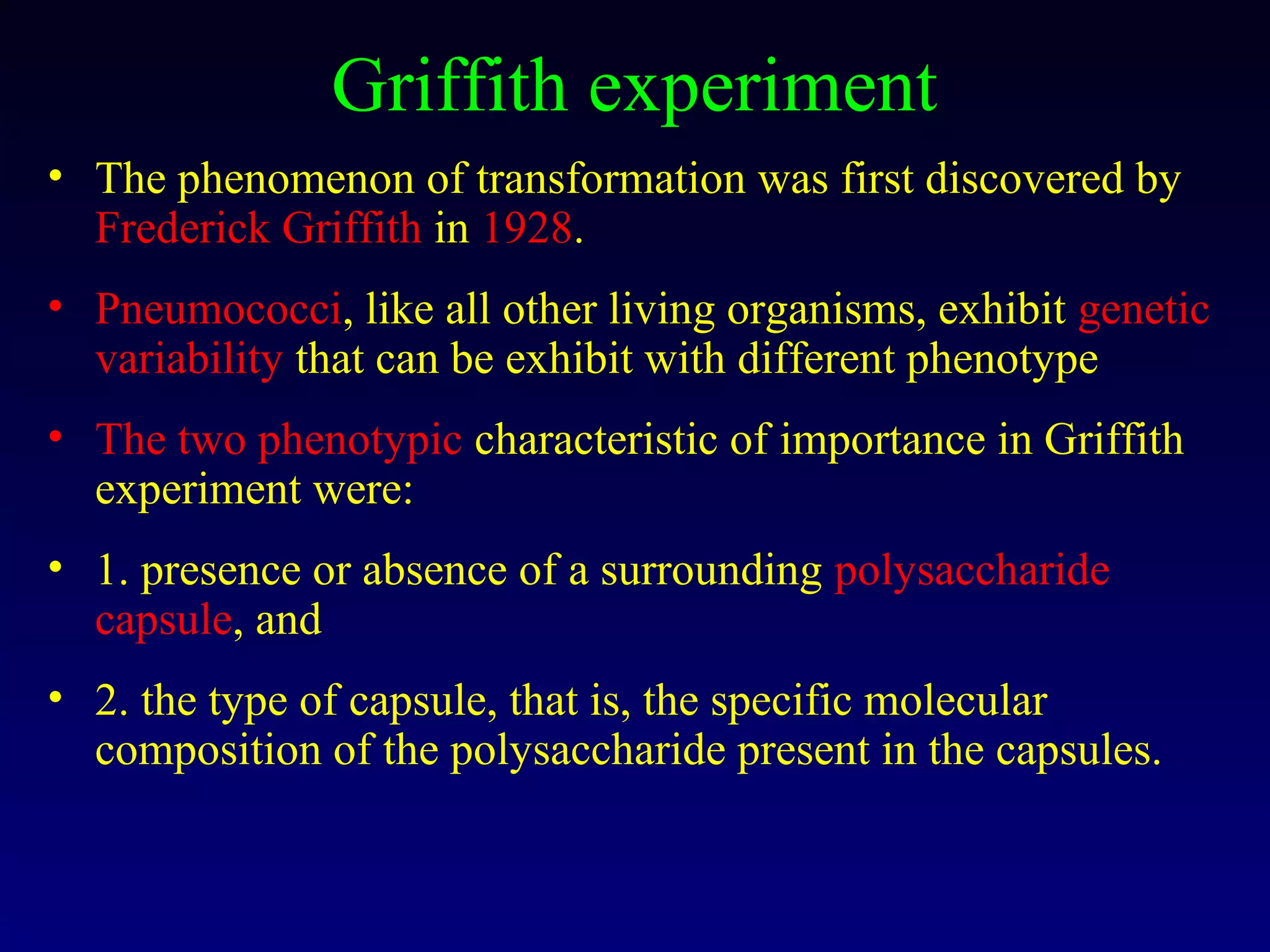 Griffith experiment
• The phenomenon of transformation was first discovered by
  Frederick Griffith in 1928.
• Pneumococci, like all other living organisms, exhibit genetic
  variability that can be exhibit with different phenotype
• The two phenotypic characteristic of importance in Griffith
  experiment were:
• 1. presence or absence of a surrounding polysaccharide
  capsule, and
• 2. the type of capsule, that is, the specific molecular
  composition of the polysaccharide present in the capsules.
 