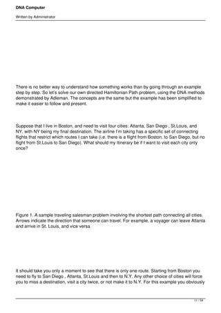 DNA Computer

Written by Administrator




 




 




There is no better way to understand how something works than by going through an example
step by step. So let’s solve our own directed Hamiltonian Path problem, using the DNA methods
demonstrated by Adleman. The concepts are the same but the example has been simplified to
make it easier to follow and present.




Suppose that I live in Boston, and need to visit four cities: Atlanta, San Diego , St.Louis, and
NY, with NY being my final destination. The airline I’m taking has a specific set of connecting
flights that restrict which routes I can take (i.e. there is a flight from Boston. to San Diego, but no
flight from St.Louis to San Diego). What should my itinerary be if I want to visit each city only
once?




 




 




Figure 1. A sample traveling salesman problem involving the shortest path connecting all cities.
Arrows indicate the direction that someone can travel. For example, a voyager can leave Atlanta
and arrive in St. Louis, and vice versa




 




It should take you only a moment to see that there is only one route. Starting from Boston you
need to fly to San Diego , Atlanta, St.Louis and then to N.Y. Any other choice of cities will force
you to miss a destination, visit a city twice, or not make it to N.Y. For this example you obviously



                                                                                                 11 / 54
 