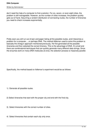 DNA Computer

Written by Administrator


don’t need the help of a computer to find a solution. For six, seven, or even eight cities, the
problem is still manageable. However, as the number of cities increases, the problem quickly
gets out of hand. Assuming a random distribution of connecting routes, the number of itineraries
you need to check increases exponentially.




 




Pretty soon you will run out of pen and paper listing all the possible routes, and it becomes a
problem for a computer.....or perhaps DNA. The method Adleman used to solve this problem is
basically the shotgun approach mentioned previously. He first generated all the possible
itineraries and then selected the correct itinerary. This is the advantage of DNA. It’s small and
there are combinatorial techniques that can quickly generate many different data strings. Since
the enzymes work on many DNA molecules at once, the selection process is massively parallel.




 




Specifically, the method based on Adleman’s experiment would be as follows:




 




1)  Generate all possible routes.




2) Select itineraries that start with the proper city and end with the final city.




3)  Select itineraries with the correct number of cities.




4)  Select itineraries that contain each city only once.




                                                                                           12 / 54
 