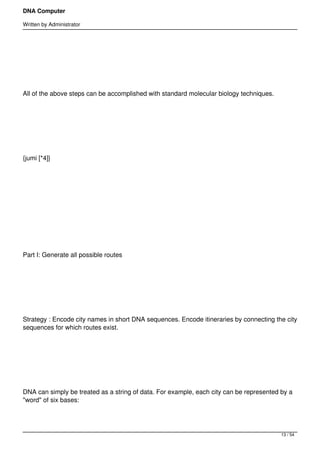 DNA Computer

Written by Administrator




 




All of the above steps can be accomplished with standard molecular biology techniques.




 




{jumi [*4]}




 




 




Part I: Generate all possible routes




 




Strategy : Encode city names in short DNA sequences. Encode itineraries by connecting the city
sequences for which routes exist.




 




DNA can simply be treated as a string of data. For example, each city can be represented by a
"word" of six bases:




                                                                                         13 / 54
 