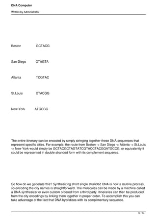 DNA Computer

Written by Administrator




 




Boston                 GCTACG




San Diego           CTAGTA




Atlanta                 TCGTAC




St.Louis               CTACGG




New York           ATGCCG




 




The entire itinerary can be encoded by simply stringing together these DNA sequences that
represent specific cities. For example, the route from Boston -> San Diego -> Atlanta -> St.Louis
-> New York would simply be GCTACGCTAGTATCGTACCTACGGATGCCG, or equivalently it
could be represented in double stranded form with its complement sequence.




 




So how do we generate this? Synthesizing short single stranded DNA is now a routine process,
so encoding the city names is straightforward. The molecules can be made by a machine called
a DNA synthesizer or even custom ordered from a third party. Itineraries can then be produced
from the city encodings by linking them together in proper order. To accomplish this you can
take advantage of the fact that DNA hybridizes with its complimentary sequence.



                                                                                           14 / 54
 