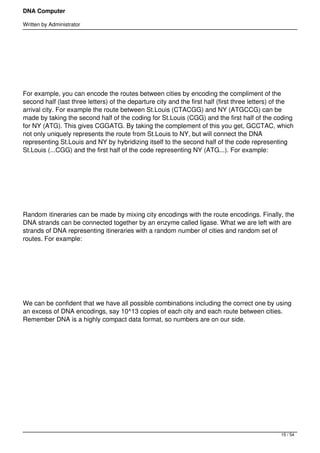 DNA Computer

Written by Administrator




 




For example, you can encode the routes between cities by encoding the compliment of the
second half (last three letters) of the departure city and the first half (first three letters) of the
arrival city. For example the route between St.Louis (CTACGG) and NY (ATGCCG) can be
made by taking the second half of the coding for St.Louis (CGG) and the first half of the coding
for NY (ATG). This gives CGGATG. By taking the complement of this you get, GCCTAC, which
not only uniquely represents the route from St.Louis to NY, but will connect the DNA
representing St.Louis and NY by hybridizing itself to the second half of the code representing
St.Louis (...CGG) and the first half of the code representing NY (ATG...). For example:




 




Random itineraries can be made by mixing city encodings with the route encodings. Finally, the
DNA strands can be connected together by an enzyme called ligase. What we are left with are
strands of DNA representing itineraries with a random number of cities and random set of
routes. For example:




 




We can be confident that we have all possible combinations including the correct one by using
an excess of DNA encodings, say 10^13 copies of each city and each route between cities.
Remember DNA is a highly compact data format, so numbers are on our side.




 




 




                                                                                                 15 / 54
 
