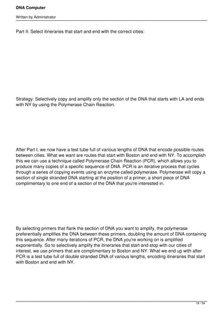DNA Computer

Written by Administrator


Part II: Select itineraries that start and end with the correct cities:




 




 




Strategy: Selectively copy and amplify only the section of the DNA that starts with LA and ends
with NY by using the Polymerase Chain Reaction.




 




After Part I, we now have a test tube full of various lengths of DNA that encode possible routes
between cities. What we want are routes that start with Boston and end with NY. To accomplish
this we can use a technique called Polymerase Chain Reaction (PCR), which allows you to
produce many copies of a specific sequence of DNA. PCR is an iterative process that cycles
through a series of copying events using an enzyme called polymerase. Polymerase will copy a
section of single stranded DNA starting at the position of a primer, a short piece of DNA
complimentary to one end of a section of the DNA that you're interested in.




 




By selecting primers that flank the section of DNA you want to amplify, the polymerase
preferentially amplifies the DNA between these primers, doubling the amount of DNA containing
this sequence. After many iterations of PCR, the DNA you're working on is amplified
exponentially. So to selectively amplify the itineraries that start and stop with our cities of
interest, we use primers that are complimentary to Boston and NY. What we end up with after
PCR is a test tube full of double stranded DNA of various lengths, encoding itineraries that start
with Boston and end with NY.




 



                                                                                            16 / 54
 