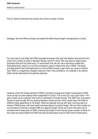 DNA Computer

Written by Administrator




Part III: Select itineraries that contain the correct number of cities.




 




Strategy: Sort the DNA by length and select the DNA whose length corresponds to 5 cities.




 




Our test tube is now filled with DNA encoded itineraries that start with Boston and end with NY,
where the number of cities in between Boston and NY varies. We now want to select those
itineraries that are five cities long. To accomplish this we can use a technique called Gel
Electrophoresis, which is a common procedure used to resolve the size of DNA. The basic
principle behind Gel Electrophoresis is to force DNA through a gel matrix by using an electric
field. DNA is a negatively charged molecule under most conditions, so if placed in an electric
field it will be attracted to the positive potential.




 




However since the charge density of DNA is constant (charge per length) long pieces of DNA
move as fast as short pieces when suspended in a fluid. This is why you use a gel matrix. The
gel is made up of a polymer that forms a meshwork of linked strands. The DNA now is forced to
thread its way through the tiny spaces between these strands, which slows down the DNA at
different rates depending on its length. What we typically end up with after running a gel is a
series of DNA bands, with each band corresponding to a certain length. We can then simply cut
out the band of interest to isolate DNA of a specific length. Since we known that each city is
encoded with 6 base pairs of DNA, knowing the length of the itinerary gives number of cities. In
this case we would isolate the DNA that was 30 base pairs long (5 cities times 6 base pairs).




 




                                                                                           17 / 54
 