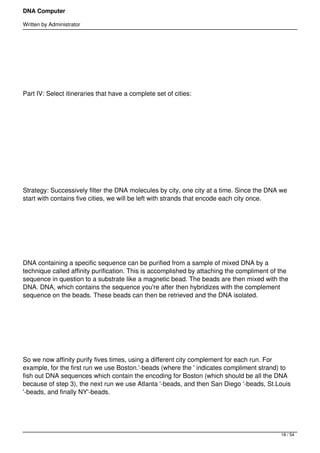 DNA Computer

Written by Administrator




 




Part IV: Select itineraries that have a complete set of cities:




 




 




Strategy: Successively filter the DNA molecules by city, one city at a time. Since the DNA we
start with contains five cities, we will be left with strands that encode each city once.




 




DNA containing a specific sequence can be purified from a sample of mixed DNA by a
technique called affinity purification. This is accomplished by attaching the compliment of the
sequence in question to a substrate like a magnetic bead. The beads are then mixed with the
DNA. DNA, which contains the sequence you're after then hybridizes with the complement
sequence on the beads. These beads can then be retrieved and the DNA isolated.




 




So we now affinity purify fives times, using a different city complement for each run. For
example, for the first run we use Boston.'-beads (where the ' indicates compliment strand) to
fish out DNA sequences which contain the encoding for Boston (which should be all the DNA
because of step 3), the next run we use Atlanta '-beads, and then San Diego '-beads, St.Louis
'-beads, and finally NY'-beads.




                                                                                            18 / 54
 