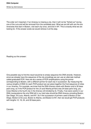 DNA Computer

Written by Administrator


 




The order isn’t important. If an itinerary is missing a city, then it will not be "fished out" during
one of the runs and will be removed from the candidate pool. What we are left with are the are
itineraries that start in Boston, visit each city once, and end in NY. This is exactly what we are
looking for. If the answer exists we would retrieve it at this step.




 




 




Reading out the answer:




 




One possible way to find the result would be to simply sequence the DNA strands. However,
since we already have the sequence of the city encodings we can use an alternate method
called graduated PCR. Here we do a series of PCR amplifications using the primer
corresponding to Boston, with a different primer for each city in succession. By measuring the
various lengths of DNA for each PCR product we can piece together the final sequence of cities
in our itinerary. For example, we know that the DNA itinerary starts with Boston and is 30 base
pairs long, so if the PCR product for the LA and Atlanta primers was 24 base pairs long, you
know Atlanta is the fourth city in the itinerary (24 divided by 6). Finally, if we were careful in our
DNA manipulations the only DNA left in our test tube should be DNA itinerary encoding Boston,
San Diego, St.Louis, Atlanta, and NY. So if the succession of primers used is Boston & San
Diego, Boston & St.Louis, Boston & Atlanta, and Boston & NY, then we would get PCR products
with lengths 12, 18, 24, and 30 base pairs.




Caveats:




                                                                                                 19 / 54
 