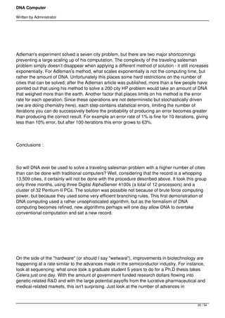 DNA Computer

Written by Administrator


 




Adleman's experiment solved a seven city problem, but there are two major shortcomings
preventing a large scaling up of his computation. The complexity of the traveling salesman
problem simply doesn’t disappear when applying a different method of solution - it still increases
exponentially. For Adleman’s method, what scales exponentially is not the computing time, but
rather the amount of DNA. Unfortunately this places some hard restrictions on the number of
cities that can be solved; after the Adleman article was published, more than a few people have
pointed out that using his method to solve a 200 city HP problem would take an amount of DNA
that weighed more than the earth. Another factor that places limits on his method is the error
rate for each operation. Since these operations are not deterministic but stochastically driven
(we are doing chemistry here), each step contains statistical errors, limiting the number of
iterations you can do successively before the probability of producing an error becomes greater
than producing the correct result. For example an error rate of 1% is fine for 10 iterations, giving
less than 10% error, but after 100 iterations this error grows to 63%.




Conclusions :




So will DNA ever be used to solve a traveling salesman problem with a higher number of cities
than can be done with traditional computers? Well, considering that the record is a whopping
13,509 cities, it certainly will not be done with the procedure described above. It took this group
only three months, using three Digital AlphaServer 4100s (a total of 12 processors) and a
cluster of 32 Pentium-II PCs. The solution was possible not because of brute force computing
power, but because they used some very efficient branching rules. This first demonstration of
DNA computing used a rather unsophisticated algorithm, but as the formalism of DNA
computing becomes refined, new algorithms perhaps will one day allow DNA to overtake
conventional computation and set a new record.




 




On the side of the "hardware" (or should I say "wetware"), improvements in biotechnology are
happening at a rate similar to the advances made in the semiconductor industry. For instance,
look at sequencing; what once took a graduate student 5 years to do for a Ph.D thesis takes
Celera just one day. With the amount of government funded research dollars flowing into
genetic-related R&D and with the large potential payoffs from the lucrative pharmaceutical and
medical-related markets, this isn't surprising. Just look at the number of advances in



                                                                                              20 / 54
 